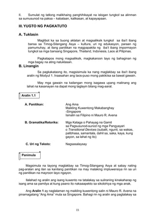 15 
II. Sumulat ng tatlong malikhaing panghihikayat na islogan tungkol sa alinman
sa sumusunod na paksa – kabataan, kalikasan, at kapayapaan.
III. YUGTO NG PAGKATUTO
A. Tuklasin
Maglibot ka sa buong aklatan at magsaliksik tungkol sa iba’t ibang
bansa sa Timog-Silangang Asya – kultura, uri ng edukasyon, paraan ng
pamumuhay, at ilang panitikan na magpapakita ng iba’t ibang impormayon
tungkol sa mga bansang Singapore, Thailand, Indonesia, Laos at Pilipinas.
Pagkatapos mong magsaliksik, magkakaroon tayo ng bahaginan ng
mga bagay na ating natuklasan.
B. Linangin
Sa pagkakataong ito, magsisimula ka nang maglakbay sa iba’t ibang
aralin ng Modyul 1. Inaasahan ang taos-puso mong pakikiisa sa bawat gawain.
May mga gawain na kailangan mong isagawa upang malinang ang
lahat na kasanayan na dapat mong taglayin bilang mag-aaral.
A. Panitikan: Ang Ama
Maikling Kuwentong Makabanghay
-Singapore
Isinalin sa Filipino ni Mauro R. Avena
B. Gramatika/Retorika: Mga Kataga o Pahayag na Gamit
sa Pagsusunod-sunod ng mga Pangyayari
o Transitional Devices (subalit, ngunit, sa wakas,
palibhasa, samantala, dahil sa, saka, kaya, kung
gayon, sa lahat ng ito)
C. Uri ng Teksto: Nagsasalaysay
Magsimula na tayong maglakbay sa Timog-Silangang Asya at sabay nating
pag-aralan ang ilan sa kanilang panitikan na may malaking impluwensiya rin sa uri
ng panitikan na mayroon tayo ngayon.
Ilalahad ng aralin ang isang kuwento na tatalakay sa suliraning kinakaharap ng
isang ama sa pamilya at kung paano ito nakaaapekto sa sikolohiya ng mga anak.
Ang Aralin 1 ay naglalaman ng maikling kuwentong salin ni Mauro R. Avena na
pinamagatang “Ang Ama” mula sa Singapore. Bahagi rin ng aralin ang pagtalakay sa
Panimula
Aralin 1.1
 