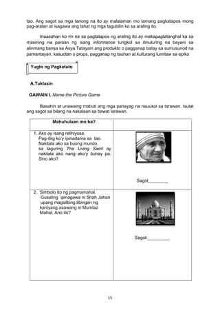 15 
tao. Ang sagot sa mga tanong na ito ay malalaman mo lamang pagkatapos mong
pag-aralan at isagawa ang lahat ng mga tagubilin ko sa araling ito.
Inaasahan ko rin na sa pagtatapos ng araling ito ay makapagtatanghal ka sa
masining na paraan ng isang informance tungkol sa itinuturing na bayani sa
alinmang bansa sa Asya.Tatayain ang produkto o pagganap batay sa sumusunod na
pamantayan: kasuotan o props, pagganap ng tauhan at kulturang lumitaw sa epiko
A.Tuklasin
GAWAIN I. Name the Picture Game
Basahin at unawaing mabuti ang mga pahayag na nauukol sa larawan. Isulat
ang sagot sa bilang na nakalaan sa bawat larawan.
Mahuhulaan mo ba?
1. Ako ay isang relihiyosa.
Pag-ibig ko’y ipinadama sa tao.
Nakilala ako sa buong mundo.
sa taguring The Living Saint ay
nakilala ako nang ako’y buhay pa.
Sino ako?
 
 
 
Sagot________
2. Simbolo ito ng pagmamahal.
Gusaling ipinagawa ni Shah Jahan
upang magsilbing libingan ng
kaniyang asawang si Mumtaz
Mahal. Ano ito?
Sagot:_________
Yugto ng Pagkatuto
 
