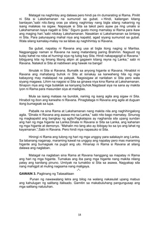 18 
Matagal na naghintay ang dalawa pero hindi pa rin dumarating si Rama. Pinilit
ni Sita si Lakshamanan na sumunod sa gubat. « Hindi, kailangan kitang
bantayan,”sabi nito.Ilang oras pa silang naghintay nang bigla silang nakarinig ng
isang malakas na sigaw. Napaiyak si Sita sa takot pero ayaw pa ring umalis si
Lakshamanan kaya nagalit si Sita.” Siguro gusto mong mamatay si Rama para ikaw
ang maging hari.”sabi nitokay Lakshamanan. Nasaktan si Lakshamanan sa bintang
ni Sita. Para patunayang mahal niya ang kapatid, agad siyang sumunod sa gubat.
Wala silang kamalay-malay na sa labas ay naghihintay si Ravana.
Sa gubat, napatay ni Ravana ang usa at bigla itong naging si Maritsa.
Nagpanggap naman si Ravana na isang matandang paring Brahmin. Nagsuot ng
kulay kahel na roba at humingi siya ng tubig kay Sita. Hindi nakapagpigil si Ravana.“
bibigyang kita ng limang libong alipin at gagawin kitang reyna ng Lanka,” sabi ni
Ravana. Natakot si Sita at nabitiwan ang hawak na banga!
Itinulak ni Sita si Ravana. Bumalik sa anyong higante si Ravana. Hinablot ni
Ravana ang mahabang buhok ni Sita at isinakay sa karwaheng hila ng mga
kabayong may malalapad na pakpak. Nagsisigaw at nanlaban si Sita pero wala
siyang magawa. Lihim na nagsisi si Sita sa ginawa niya kina Rama at Lakshamanan.
Itinapon niya ang mga bulaklak sa kanyang buhok.Nagdasal siya na sana ay makita
iyon ni Rama para masundan siya at mailigtas.
Mula sa isang mataas na bundok, narinig ng isang agila ang sigaw ni Sita.
Hinabol ng ibon ang karwahe ni Ravana. Pinagtataga ni Ravana ang agila at duguan
itong bumagsak sa lupa.
Pabalik na sina Rama at Lakshamanan nang makita nila ang naghihingalong
agila. “Dinala ni Ravana ang asawa mo sa Lanka,” sabi nito bago mamatay. Sinunog
ng magkapatid ang bangkay ng agila.Pagkatapos ay naghanda sila upang sundan
ang hari ng mga higante sa Lanka.Dinala ni Ravana si Sita sa Lanka, ang kaharian
ng mga higante at demonyo. “Mahalin mo lang ako ay ibibigay ko sa iyo ang lahat ng
kayamanan.”,Sabi ni Ravana. Pero hindi niya napasuko si Sita.
Hiningi ni Rama ang tulong ng hari ng mga unggoy para salakayin ang Lanka.
Sa labanang naganap, maraming kawal na unggoy ang napatay pero mas maraming
higante ang bumagsak na pugot ang ulo. Hinanap ni Rama si Ravana at silang
dalawa ang naglaban.
Matagal na naglaban sina Rama at Ravana hanggang sa mapatay ni Rama
ang hari ng mga higante. Tumakas ang iba pang mga higante nang makita nilang
patay ang kanilang pinuno. Umiiyak na tumakbo si Sita sa asawa. Nagyakap sila
nang mahigpit at muling nagsama nang maligaya.
-*-
GAWAIN 3. Paglinang ng Talasalitaan
Punan ng nawawalang letra ang bilog na walang nakasulat upang mabuo
ang kahulugan ng salitang italisado. Gamitin sa makabuluhang pangungusap ang
mga salitang natutuhan.
 