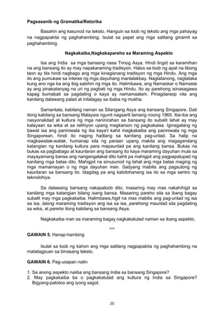20 
Pagsasanib ng Gramatika/Retorika
Basahin ang kasunod na teksto. Hanguin sa loob ng teksto ang mga pahayag
na nagpapakita ng paghahambing. Isulat sa papel ang mga salitang ginamit sa
paghahambing.
Nagkakaiba,Nagkakapareho sa Maraming Aspekto
Isa ang India sa mga bansang nasa Timog Asya. Hindi lingid sa karamihan
na ang bansang ito ay may napakaraming tradisyon. Halos sa loob ng apat na libong
taon ay tila hindi nagbago ang mga kinagisnang tradisyon ng mga Hindu. Ang mga
ito ang pumukaw sa interes ng mga dayuhang manlalakbay. Nagtatanong, nagtataka
kung ano nga ba ang ibig sabihin ng mga ito. Halimbawa, ang Namaskar o Namaste
ay ang pinakatanyag na uri ng pagbati ng mga Hindu. Ito ay parehong isinasagawa
kapag bumabati sa pagdating o kaya ay namamaalam. Pinagdaraop nila ang
kanilang dalawang palad at inilalagay sa ibaba ng mukha.
Samantala, kabilang naman sa Silangang Asya ang bansang Singapore. Dati
itong kabilang sa bansang Malaysia ngunit nagsarili lamang noong 1965. Iba-iba ang
nasyonalidad at kultura ng mga naninirahan sa bansang ito subalit lahat ay may
kalayaan sa wika at sa relihiyon upang magkaroon ng pagkakaisa. Iginagalang ng
bawat isa ang paniniwala ng iba kaya’t kahit magkakaiba ang paniniwala ng mga
Singaporean, hindi ito naging hadlang sa kanilang pag-unlad. Sa halip na
magkawatak-watak, humanap sila ng paraan upang makita ang magagandang
katangian ng kanilang kultura para mapaunlad pa ang kanilang bansa. Bukas na
bukas sa pagbabago at kaunlaran ang bansang ito kaya maraming dayuhan mula sa
mayayamang bansa ang nangangalakal dito kahit pa mahigpit ang pagpapatupad ng
kanilang mga batas dito. Mahigpit na sinusunod ng lahat ang mga batas maging ng
mga mamamayan o ng mga dayuhan man. Sadyang mabilis ang pagsulong ng
kaunlaran sa bansang ito. Idagdag pa ang katotohanang isa ito sa mga sentro ng
teknolohiya.
Sa dalawang bansang nakapaloob dito, maaaring may mas nakahihigit sa
kanilang mga katangian bilang isang bansa. Maaaring pareho sila sa ibang bagay
subalit may mga pagkakaiba. Halimbawa,higit na mas mabilis ang pag-unlad ng isa
sa isa, lalong maraming tradisyon ang isa sa isa, parehong maunlad sila pagdating
sa wika, at pareho itong kabilang sa bansang Asya.
Nagkakaiba man sa maraming bagay,nagkakatulad naman sa ibang aspekto.
***
GAWAIN 5. Hanap-hambing
Isulat sa loob ng kahon ang mga salitang nagpapakita ng paghahambing na
matatagpuan sa binasang teksto.
GAWAIN 6. Pag-usapan natin
1. Sa anong aspekto naiiba ang bansang India sa bansang Singapore?
2. May pagkakaiba ba o pagkakatulad ang kultura ng India sa Singapore?
Bigyang-patotoo ang iyong sagot.
 