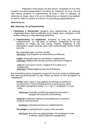 21 
Pagkatapos mong sagutin ang mga gawain, naragdagan ba ang iyong
kaalaman sa araling panggramatika? Sa araling ito ,malalaman mo kung ano ang
mga salitang ginagamit sa paghahambing ng antas o lebel na katangian ng
dalawang tao, bagay, ideya, at iba pa na makatutulong sa malawak mong pagtingin
sa mga ito. Halika na, basahin at unawain mo ang araling panggramatikang ito.
Alam mo ba na…
May Dalawang Uri ng Paghahambing
1. Pahambing o Komparatibo ginagamit kung naghahambing ng dalawang
magkaibang antas o lebel ng katangian ng tao, bagay, ideya , pangyayari, at iba
pa.May dalawang uri ang kaantasang pahambing:
a. Paghahambing na magkatulad- Ginagamit ito kung ang dalawang
pinaghahambing ay may patas na katangian. Ginagamitan ito ng mga
panlaping ka, magka, ga, sing, kasing, magsing, magkasing, at mga
salitangparis, wangis/ kawangis, gaya, tulad, hawig/ kahawig, mistula, mukha/
kamukha.
ka- nangangahulugan ng kaisa o katulad
Halimbawa: Ang Singapore ay dating kabilang sa Malaysia.
magka- nangangahulugan din ng kaisahan o pagkakatulad.
Halimbawa: Magkamukha lamang ng kultura ang India at Singapore.
sing-(sin- /sim) gaya rin ng ka-, nagagamit ito sa lahat ng uri
ng pagtutulad.
Halimbawa: Magkasingganda ang India at Singapore.
Ang maramihang sing-ay naipapakita sa pag-uulit ng unang pantig ng salitang-ugat.
Muli, wala ang ganitong pattern sa mga rehiyon ng bansa na hindi gumagamit ng
reduplikasyon.
kasing- (kasin- /kasim-) ang paggamit at kahulugan ay katulad din
ng sing,(sin/sim). Pansining kapag ginamit sa pangungusap, ganito
ang pattern ng pagkabuo: kasing + s.u + ng/ ni + pangngalan + si/ ang
+ pang.
Halimbawa: Kasimbilis ng kidlat ang pagsulong ng bayang ito
sapagkat sila ang sentro ng teknolohiya.
magsing-(magkasing-/magkasim) ang pinagtutulad ay napipisan
sa paksa ng pangungusap.
Halimbawa: Ang dalawang bansa ay magkasingyaman.
Ga/ gangga- nangangahulugan ng gaya, tulad, para,paris
Halimbawa: Gamundo ang pagpapahalaga nila sa kalayaan sa wika
at relihiyon upang magkaroon ng pagkakaisa.
 