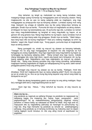 27 
Ang Talinghaga Tungkol sa May-Ari ng Ubasan”
(Mateo 20: 1-16 sa Bagong Tipan)
Ang kaharian ng langit ay maitutulad sa isang taong lumabas nang
maagang-maaga upang humanap ng manggagawa para sa kanyang ubasan. Nang
magkasundo na sila sa upa na isang salaping pilak sa maghapon, ang mga
manggagawa ay pinapupunta niya sa kanyang ubasan. Lumabas siyang muli nang
mag- ikasiyam ng umaga at nakakita siya ng iba pang tatayu-tayo lamang sa
palengke. Sinabi niya sa kanila, ‘ Pumunta din kayo at magtrabaho sa aking ubasan,
at bibigyan ko kayo ng karampatang upa. At pumunta nga sila. Lumabas na naman
siya nang mag-ikalabindalawa ng tanghali at nang mag-ikatlo ng hapon, at sa
ganoon din ang ginawa niya. Nang mag-ikalima na ng hapon, siya’y lumabas muli at
nakakita pa ng mga ibang wala ring ginagawa. Sinabi niya sa kanila, “ Bakit tatayu-
tayo lang kayo dito sa buong maghapon?” Kasi po’y walang magbigay sa amin ng
trabaho,’ sagot nila. Kaya’t sinabi niya, ‘ Kung gayon, pumunta kayo at magtrabaho
kayo sa aking ubasan.’
Nang gumagabi na, sinabi ng may-ari ng ubasan sa kanyang katiwala,
“Tawagin mo na ang mga manggagawa at bayaran mo sila magmula sa huli
hanggang sa unang nagtrabaho. Ang mga nagsimula nang mag-ikalima ng hapon ay
tumanggap ng tig-iisang salaping pilak.” Nang lumapit ang mga nauna, inakala
nilang tatanggap sila nang higit doon; ngunit ang bawat isa’y binayaran din ng tig-
iisang salaping pilak. Nagreklamo ang mga nagtrabaho sa may-ari ng ubasan.
Sinabi nila, “Isang oras lamang gumawa ang mga huling dumating, samantalang
maghapon kaming nagtrabaho at nagtiis sa nakapapasong init ng araw, bakit naman
pinagpare-pareho ninyo ang aming upa?”
Sumagot ang may-ari ng ubasan sa isa sa kanila, “Kaibigan, hindi kita
dinadaya. Hindi ba’t nagkasundo tayo sa isang salaping pilak? Kunin mo ang para
sa iyo at umalis ka na. Ano sa iyo kung ibig kong bayaran ang nahuli nang tulad ng
ibinayad ko sa iyo?”
“Wala ba akong karapatang gawin sa ari-arian ko ang aking maibigan. Kayo
ba’y naiinggit dahil ako’y nagmagandang-loob sa iba?”
Ayon nga kay Hesus, “ Ang nahuhuli ay nauuna, at ang nauuna ay
mahuhuli.”
Alam mo ba na…
ang parabula ay nagmula sa salitang Griyego na parabole na nagsasaad ng
dalawang bagay (na maaaring tao, hayop, lugar, pangyayari) para
paghambingin? Ito ay makatotohanang pangyayaring naganap noong
panahon ni Hesus batay sa nakasaad sa Banal na Aklat. Ang mga aral na
mapupulot dito ay nagsisilbing patnubay sa marangal na pamumuhay ng
mga tao. Ang mga mensahe ng parabula ay isinulat sa patalinghagang
pahayag. Ang parabula ay di lamang lumilinang ng mabuting asal na dapat
nating taglayin kundi binubuo rin nito ang ating moral at espirituwal na
pagkatao.
 