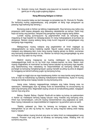 17 
1.b. Subukin mong muli. Basahin ang kasunod na kuwento at ilahad mo ito
gamit pa rin ang yugto-yugtong pagbuo .
Nang Minsang Naligaw si Adrian
(Ito’y kuwento batay sa text message na ipinadala kay Dr. Romulo N. Peralta.
Sa kaniyang muling pagsasalaysay, ang pangalan at ilang mga pangyayari ay
pawang mga kathang-isip lamang.)
Bunsong anak si Adrian sa tatlong magkakapatid. Siya lamang ang naiba ang
propesyon dahil kapwa abogado ang dalawang nakatatanda sa kaniya. Dahil may
kaya sa buhay ang pamilya, natupad ang pangarap niyang maging isang doktor.
Lumaki siyang punong-puno ng pagmamahal mula sa kaniyang mga
magulang at mga kapatid na nakapag-asawa rin nang makapagtapos at pumasa sa
abogasya. Naiwan siyang walang ibang inisip kundi mag-aral at pangalagaan ang
kaniyang mga magulang.
Matagumpay niyang natapos ang pagdodoktor at hindi nagtagal ay
nakapagtrabaho sa isang malaking ospital. Ngunit sadya yatang itinadhana na
matapos ang dalawang taon mula nang siyang maging ganap na doktor, pumanaw
ang kaniyang pinakamamahal na ina. Naiwan sa kaniya ang pangangalaga ng ama
na noon ay may sakit na ring iniinda.
Malimit siyang mapag-isa sa tuwing nabibigyan ng pagkakataong
makapagpahinga dulot na rin ng hindi niya maiwan-iwanan na ama. Naisin man
niyang magtrabaho at manirahan sa ibang bansa katulad ng kaniyang mga kapatid,
ang katotohanang may nakaatang na responsibilidad sa kaniyang balikat ang
pumipigil sa kaniyang mangibang-bayan upang manatili sa piling ng ama at alagaan
ito hanggang sa kahuli-hulihang yugto ng kaniyang buhay.
Inggit na inggit siya sa mga kasabayang doktor na nasa kanila nang lahat ang
luho at oras na makahanap ng babaing makakasama habambuhay. Ayaw rin niyang
mapag-isa baling-araw kapag nawala na ang kaniyang ama.
Isang araw, habang nagpapahinga matapos ang halos limang oras na
operasyon, nakatanggap siya ng tawag mula sa kasambahay na sinusumpong ng
sakit ang kaniyang ama. Nagmadali siyang umuwi at sa kabutihang palad, naagapan
naman niya ang ama.
Bahay. Ospital. Bahay. Ospital. Paulit-ulit na takbo ng buhay na pakiramdam
ni Adrian ay matatapos lamang kapag tuluyan nang mawala ang kaniyang ama.
Hindi niya namamalayan, unti-unti niyang nararamdaman ang pagkaawa sa sarili.
Nais niyang makawala sa responsibilidad at magkaroon ng panahon para sa sarili.
“Daddy, patawad po. Nais ko lamang na lumigaya sa buhay. Nasa
katanghalian na po ako ng buhay ko. Ayaw ko pong mag-isa balang araw kapag
kayo’y nawala.”
Dahan-dahan niyang binuhat ang ama na halos hindi na makapaglakad nang
maayos. Pinasan niya ang ama at isinakay sa kaniyang kotse. Walang imik na
sumama ang ama.
 