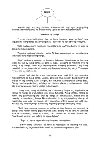31 
Basahin ang isa pang parabula. Isa-isahin mo ang mga pangyayaring
inilahad sa binasang akda na maaari mong iugnay sa sarili mong karanasan.
Parabula ng Banga
“Huwag mong kalilimutang ikaw ay isang bangang gawa sa lupa,” ang
tagubilin ng Inang Banga sa kaniyang anak. “ Tandaan mo ito sa buong buhay mo.”
“Bakit madalas mong inuulit ang mga salitang ito, Ina?” ang tanong ng anak na
banga na may pagtataka.
“Sapagkat ayokong kalimutan mo ito. At ikaw ay nararapat na makisalamuha
lamang sa ating mga kauring banga.”
Kaya’t sa buong panahon ng kaniyang kabataan, itinatak niya sa kanyang
isipan na siya ay isang banga na gawa sa lupa. Hanggang sa makakita siya ng
ibang uri ng banga. Nakita niya ang eleganteng bangang porselana, ang isang
makintab na bangang metal, at maging ang iba pang babasaging banga. Tinanggap
niya na sila ay magkakaiba.
Ngunit hindi niya lubos na maunawaan kung bakit hindi siya maaaring
makisalamuha sa ibang banga. Marahil, gawa sila mula sa iba’t ibang materyal at
iba-iba rin ang kanilang kulay. May puti, may itim, may kulay tsokolate at may dilaw.
Sila ay may kaniya-kaniyang kahalagahan. Hinulma sila nang pantay-pantay. Lahat
sila ay ginawa upang maging sisidlan o dekorasyon.
Isang araw, isang napakakisig na porselanang banga ang nag-imbita sa
kaniya na maligo sa lawa. Noong una, siya’y tumanggi. Nang lumaon, nanaig sa
kanya ang paniniwalang ang lahat ng banga ay pantay-pantay. Naakit siya sa
makisig na porselanang banga. Napapalamutian ito ng magagandang disenyo at
matitingkad ang kulay ng pintura. May palamuting gintong dahon ang gilid nito.
Kakaiba ang kaniyang hugis at mukhang kagalang-galang sa kaniyang tindig.
“Bakit wala namang masama sa paliligo sa lawa kasama ng ibang uri ng
banga. Wala naman kaming gagawing hindi tama,” bulong niya sa sarili. At sumunod
siya sa porselanang banga at sinabing,” Oo, maliligo ako sa lawa kasama mo.
Ngunit saglit lamang, nais ko lang na mapreskuhan.”
‘’Tayo na,” sigaw ng porselanang banga na tuwang-tuwa.
Sabay silang lumundag sa lawa at nasarapan sa malamig na tubig.
Nakadama sila ng kaginhawahan sa mainit na panahon nang araw na iyon.
banga
 