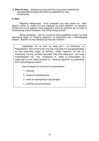 34 
2. Share ko lang... Ibahagi ang iyong natutuhan kung paano nakatutulong
ang pagpapakahulugang semantika sa paglalahad ng mga
pangungusap.
D. Ilipat
Magaling! Matagumpay mong nasagutan ang mga gawain sa aralin.
Ngayon naman ay maaari ka nang maglapat ng iyong kaalaman na natutuhan.
Handa ka na ba sa gagawin mong pagganap? Ang mga natutuhan mo sa aralin ay
makatutulong upang maisagawa ang huling bahagi ng aralin.
Bilang pangwakas ikaw ay susulat ng isang paglalahad tungkol sa isang
karaniwang bagay na maaaring pagkunan ng magandang aral o mahahalagang
kaisipan. Basahin mo ang sitwasyon sa kasunod na kahon.
Ipagpalagay mo na ikaw ay isang guro sa Edukasyon sa
Pagpapakatao. Nais mong turuan ang mga mag-aaral mo ng pagpapahalaga
sa mga karaniwang bagay sa kanilang paligid. Napansin mo kasi na
sinasayang nila ang kanilang mga papel. Kaya ikaw bilang guro , nais mong
mapahalagahan nila ang sinasayang na papel sa pamamagitan ng
pagsusulat ng sarili nilang parabula na maaaring pagkunan ng magandang
aral o mahahalagang kaisipan.
Ikaw ay tatayain sa sumusunod na pamantayan:
1. masining
2. maayos at makatotohanan
3. maikli at mapanghikayat ang pamagat
4. malikhain ang presentasyon
 