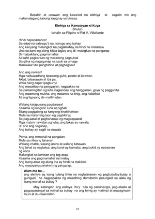 37 
Basahin at unawain ang kasunod na elehiya at sagutin mo ang
mahahalagang tanong kaugnay sa binasa.
Elehiya sa Kamatayan ni Kuya
Bhutan
Isinalin sa Filipino ni Pat V. Villafuerte
Hindi napapanahon!
Sa edad na dalawpu’t isa, isinugo ang buhay
Ang kanyang malungkot na paglalakbay na hindi na matanaw
Una sa dami ng aking kilala taglay ang di- mabigkas na pangarap
Di maipakitang pagmamahal
At kahit pagkaraan ng maraming pagsubok
Sa gitna ng nagaganap na usok sa umaga
Maniwala’t dili panghihina at pagbagsak!
Ano ang naiwan!
Mga naikuwadrong larawang guhit, poster at larawan,
Aklat, talaarawan at iba pa.
Wala nang dapat ipagbunyi
Ang masaklap na pangyayari, nagwakas na
Sa pamamagitan ng luha naglandas ang hangganan, gaya ng paggunita
Ang maamong mukha, ang matamis na tinig, ang halakhak
At ang ligayang di- malilimutan.
Walang katapusang pagdarasal
Kasama ng lungkot, luha at pighati
Bilang paggalang sa kanyang kinahinatnan
Mula sa maraming taon ng paghihirap
Sa pag-aaral at paghahanap ng magpapaaral
Mga mata’y nawalan ng luha, ang lakas ay nawala
O’ ano ang naganap,
Ang buhay ay saglit na nawala
Pema, ang immortal na pangalan
Mula sa nilisang tahanan
Walang imahe, walang anino at walang katawan
Ang lahat ay nagluksa, ang burol ay bumaba, ang bukid ay nadaanan
ng unos
Malungkot na lumisan ang tag-araw
Kasama ang pagmamahal na inialay
Ang isang anak ng aking ina ay hindi na makikita
Ang masayang panahon ng pangarap.
Alam mo ba…
ang elehiya ay isang tulang liriko na naglalarawan ng pagbubulay-bulay o
guniguni na nagpapakita ng masidhing damdamin patungkol sa alala ng
isang mahal sa buhay ?
May katangian ang elehiya. Ito’y tula ng pananangis, pag-alaala at
pagpaparangal sa mahal sa buhay na ang himig ay matimpi at mapagmuni-
muni at di- masintahin.
 