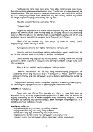 18 
Naglakbay sila nang halos isang oras. Nang sila’y nakarating sa isang lugar,
huminto ang kotse at pinasan ni Adrian ang ama. Tinunton nila ang daan papasok sa
isang kagubatan. Mabigat ang ama kaya paminsan-minsan ay tumititigil sila sa lilim
ng puno upang magpahinga. Wala pa ring imik ang ama habang binabali ang maliliit
na sanga. Napansin niyang tumutulo ang luha ng anak.
“Bakit ka umiiyak?” tanong ng ama kay Adrian.
“Wala po, Dad.”
Nagpatuloy sa paglalakad si Adrian na pasan-pasan ang ama. Patuloy rin ang
pagtulo ng kaniyang luha. Alam niyang labag sa kaniyang kalooban ang kaniyang
gagawin. Maraming beses din silang tumigil upang magpahinga at paulit-ulit din ang
pagbabali ng ama ng maliliit na sanga ng puno. Napansin ito ni Adrian.
“Bakit n’yo po binabali ang mga sanga ng puno sa tuwing tayo’y
nagpapahinga, Dad?,” tanong ni Adrian.
Tumugon ang ama na may ngiting namutawi sa kaniyang labi.
“Alam ko nais mo akong iligaw sa loob ng kagubatan. Anak, palatandaan ito
na dito tayo dumaan, para sa pagbalik mo ay hindi ka maliligaw.”
Lalong bumilis ang pag-agos ng luha ng binata. Walang kaimik-imik, muling
pinasan ni Adrian ang ama at natagpuan ang sariling bumabalik sa lugar kung saan
sila nanggaling.
Alam ni Adrian na hindi na siya maliligaw. Hinding-hindi na.
Marahil natatandaan mo pa ang ilang mahahalagang pangyayari sa
kuwentong “Uhaw ang Tigang na Lupa” ni Liwayway A. Arceo. Subukin nating
alalahanin. Ihanay ang mga pangyayari ayon sa tamang pagkakasunod-sunod ng
mga ito.
Payayamanin natin ang dati mo nang alam tungkol sa kuwentong makabanghay,
sa pamamagitan ng mga babasahin at gawaing tiyak na kawiwilihan mo.
GAWAIN 2. Fist of Five
Gawin natin ang Fist of Five. Ipakikita ang bilang ng mga daliri ayon sa
katumbas nitong antas ng pagkaunawa o pagkatuto – 5 daliri alam na alam na at
kayang ipaliwanag sa iba; 4 daliri nagagawa nang ipaliwanag mag-isa; 3 daliri
kailangan pa ng tulong sa pagpapaliwanag; 2 daliri kailangan pang magpraktis, at 1
daliri nagsisimula pa lamang matuto.
Ang iyong pulso sa:
 naipaliliwanag ko ang katuturan ng maikling kuwento
 napag-iiba-iba ko ang iba’t ibang uri ng kuwento
 naiisa-isa ko ang mga elemento ng maikling kuwento
 napagsusunod-sunod ko ang mga pangyayari sa isang kuwento
 nasusuri ko ang mga pangyayari, at ang kaugnayan nito sa kasalukuyan
 