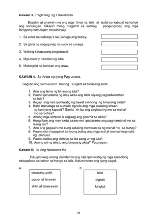 38 
Gawain 3. Paglinang ng Talasalitaan
Basahin at unawain mo ang mga linya ng tula at isulat sa katapat na kahon
ang kahulugan. Sikapin mong magamit sa sariling pangungusap ang mga
binigyang-kahulugan na pahayag.
1. Sa edad na dalawpu’t isa, isinugo ang buhay.
2. Sa gitna ng nagaganap na usok sa umaga.
3. Walang katapusang pagdarasal.
4. Mga mata’y nawalan ng luha.
5. Malungkot na lumisan ang araw.
GAWAIN 4. Sa Antas ng iyong Pag-unawa.
Sagutin ang sumusunod tanong tungkol sa binasang akda.
1. Ano ang tema ng binasang tula?
2. Paano ipinadama ng may akda ang labis niyang pagdadalamhati
sa tula?
3. Ibigay ang nais ipahiwatig ng bawat saknong ng binasang akda?
4. Bakit mahalaga sa sumulat ng tula ang mga alaalang iniwan
ng kaniyang kapatid? Ganito rin ba ang pagtuturing mo sa mahal
mo sa buhay?
5. Anong mga simbolo o sagisag ang ginamit sa akda?
6. Kung ikaw ang may-akda paano mo ipadarama ang pagmamahal mo sa
isang tao?
7. Ano ang gagawin mo kung sakaling mawalan ka ng mahal mo sa buhay?
8. Paano mo magagamit sa iyong buhay ang mga aral at mensaheng hatid
ng elehiya?
9. Paano naiiba ang elehiya sa iba pang uri ng tula?
10. Anong uri ng teksto ang binasang akda? Patunayan.
Gawain 5: Ito Ang Nadarama Ko
Tukuyin kung anong damdamin ang nais ipahiwatig ng mga simbolong
nakapaloob sa kahon na hango sa tula. Katuwiranan ang iyong sagot.
a. b.
larawang guhit
poster at larawan
aklat at talaarawan 
luha
pighati
lungkot
 