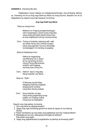 39 
GAWAIN 6. Ihambing Mo Ako
Pagkatapos mong mabasa at mabigyang-kahulugan ang binasang elehiya
ay ihambing mo ito sa Ang mga Dalit kay Maria na isang Hymno. Basahin mo ito at
pagkatapos ay sagutin ang mga kaugnay na tanong.
Ang mga Dalit kay Maria
Mula sa unang imno:
Matamis na Virgeng pinaghahandugan,
cami nangangaco naman pong mag-alay
nang isang guirnalda bawat isang araw
at ang magdudulot yaring murang camay.
Coro: Tuhog na bulaclac sadyang salit- salit
sa mahal mong noo’y aming icacapit,
lubos ang pag-asa’t sa iyo’y pananalig
na tatangapin mo handog na pagibig
Mula sa ikalawang imno:
Halina at magsidulog
cay Mariang Ina ni Jesus
at ina ng tanang tinubos
nitong Poong Mananacop;
sintahin nati’t igalang
yamang siya’y ating Ina.
Coro: Halina’t tayo’y mag-alay
Nang bulaclac cay Maria.
Mula sa “ Dalit “
O Mariang sacdal dilag
dalagang lubhang mapalad,
tanging pinili sa lahat
nang Dios Haring mataas
Coro: Itong bulaclac na alay
nang aming pagsintang tunay
palitan mo Virgeng mahal
nang toua sa calangitan.
Sagutin ang mga gabay na tanong:
1. Ano ang tema sa akdang binasa?
2. Ibigay ang mga simbolong ginamit sa akda at iugnay ito sa totoong
Buhay.
3. Paano ipinadama ng may-akda ang pagtatangi niya kay Virgeng Maria?
4. Matatagpuan ba ang katangiang binanggit sa elehiya?
Patunayan ang sagot.
5. Ibigay ang pagkakatulad at pagkakaiba ng elehiya sa binasang dalit?
 