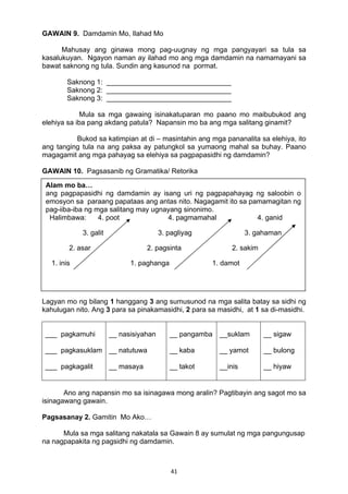 41 
GAWAIN 9. Damdamin Mo, Ilahad Mo
Mahusay ang ginawa mong pag-uugnay ng mga pangyayari sa tula sa
kasalukuyan. Ngayon naman ay ilahad mo ang mga damdamin na namamayani sa
bawat saknong ng tula. Sundin ang kasunod na pormat.
Saknong 1: ________________________________
Saknong 2: ________________________________
Saknong 3: ________________________________
Mula sa mga gawaing isinakatuparan mo paano mo maibubukod ang
elehiya sa iba pang akdang patula? Napansin mo ba ang mga salitang ginamit?
Bukod sa katimpian at di – masintahin ang mga pananalita sa elehiya, ito
ang tanging tula na ang paksa ay patungkol sa yumaong mahal sa buhay. Paano
magagamit ang mga pahayag sa elehiya sa pagpapasidhi ng damdamin?
GAWAIN 10. Pagsasanib ng Gramatika/ Retorika
:
4. poot 4. pag-irog 4. ganid
3. galit 3. pagmamahal 3. gahama
Pagsasanay 1. Pag-aantas…
Lagyan mo ng bilang 1 hanggang 3 ang sumusunod na mga salita batay sa sidhi ng
kahulugan nito. Ang 3 para sa pinakamasidhi, 2 para sa masidhi, at 1 sa di-masidhi.
___ pagkamuhi
___ pagkasuklam
___ pagkagalit
__ nasisiyahan
__ natutuwa
__ masaya
__ pangamba
__ kaba
__ takot
__suklam
__ yamot
__inis
__ sigaw
__ bulong
__ hiyaw
Ano ang napansin mo sa isinagawa mong aralin? Pagtibayin ang sagot mo sa
isinagawang gawain.
Pagsasanay 2. Gamitin Mo Ako…
Mula sa mga salitang nakatala sa Gawain 8 ay sumulat ng mga pangungusap
na nagpapakita ng pagsidhi ng damdamin.
Alam mo ba…
ang pagpapasidhi ng damdamin ay isang uri ng pagpapahayag ng saloobin o
emosyon sa paraang papataas ang antas nito. Nagagamit ito sa pamamagitan ng
pag-iiba-iba ng mga salitang may ugnayang sinonimo.
Halimbawa: 4. poot 4. pagmamahal 4. ganid
3. galit 3. pagliyag 3. gahaman
2. asar 2. pagsinta 2. sakim
1. inis 1. paghanga 1. damot
 