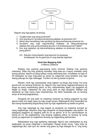 45 
.
Sagutin ang mga gabay na tanong:
1. Tungkol saan ang iyong pinanood?
2. Ano ang layunin ng dokyumentaryong palabas na pinanood mo?
3. Ilahad ang mensaheng nais iparating ng dokyumentaryong pinanood mo.
4. Isa-isahin ang mga argumentong tinalakay sa dokyumentaryong
palabas.Alin ang iyong sinasang-ayunan o di-sinasang-ayunan? Bakit?
5. Ano ang kaibahan ng dokumentaryong palabas na pinanuod ninyo sa iba
pang genre?
2.b. Subukin mong basahin ang kasunod na sanaysay
at talakayain mo ito gamit pa rin ang strands organizer.
Hindi Ako Magiging Adik
ni Manny Ledesma
Walang may gustong pag-isipang siya'y kriminal. Walang may gustong
makulong. Wala ring may gustong mamatay nang bata pa o kaya'y mawalan nang
buong pamilya. Ngunit sa isang sarbey noong nakaraang taon, lumalabas na higit na
50 bahagdan ng mga mag-aaral sa senior ay nagsimula nang landasin ang mga
daang patungo sa mga nabanggit. Tumikim na sila ng bawal na gamot.
Marahil, hindi nga mawawasak nang biglaan ng droga ang buhay mo kung
paunti-unti mo lamang tinitikman ito. (Ngunit may mga taong nagkukumbinasyon ng
droga sa isang maramihang gamit, at ito'y nakamamatay agad.) Sa paggamit ng
illegal na droga, inilalantad mo ang iyong sarili sa mga panganib. Malapit ang
aksidente sa mga taong nasa impluwensiya nito dahil nawawala sila sa tamang
wisyo at tamang pagpapasiya.
Panganib din ang sakit na maaaring maidulot ng maling paggamit ng mga
gamot maski ito'y legal, gaya ng mga cough syrups. Mapanganib ding masangkot sa
iba't ibang bayolenteng kaguluhang dulot ng mga nagbebenta ng bawal na gamot.
Ang mga nabanggit ay mga kagyat na panganib na maaaring sumapit sa
isang nagdodroga. Mayroon ding mga panganib na pangmatagalan ang epekto. Sa
palagiang paggamit ay nagiging adik ka na sa gamot, at di mo namamalayan ay
lulong ka na. Sa pagkalulong, ang tanging nagiging pokus na lamang ng iyong
buhay ay pagnanais na magkaroon lamang ng magandang pakiramdam.
Nakakatakot ang mga epektong nabanggit. Ngunit mas nakakatakot ay ang
pagkawala ng iyong integridad o karangalan. Kapag sinabi mong, "okey lang na
nagdodroga ako, kasi iyon din naman ang gawa ng mga kaibigan ko e," ang tunay
Dokyumentaryong 
Palabas 
Paksa  Tono Kaisipan 
 