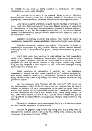 46 
na sinasabi mo ay "wala na akong pakialam sa kinabukasan ko." Kapag
nagkaganito, ay menos ka na bilang tao.
Ang posisyon ko sa isyung ito ay malinaw. 'Ayoko ng droga." Madaling
kapasiyahan ito. Madaling matandaan. At walang malabo rito. Pinatataas nito ang
pagtingin ko sa aking sarili dahil batid kong nakatanaw ako sa aking kinabukasan.
Lahat ng nabanggit ko tungkol sa panganib na dulot ng droga ay narinig na rin
ninyo. Hindi na ito bago. Alam naman ito ng lahat. Ngunit, sa kabila ng kaalamang
ito, isang bagong henerasyon ng mga kabataan ang gumagamit ng bawal na gamot.
Nangamamatay pa ang ilan. At umaakyat pa ang bilang ng mga biktima. Dati-rati
mga 40.7 bahagdan lamang ng mga kabataan ang sumusubok, ngayon ay lagpas pa
sa 50 bahagdan. Bakit?
Sasabihin nila mahirap tanggihan ang barkada. Totoo naman. Sa sulsol ng
mga kaibigan, napapatikim ang isang kabataan. Mahirap humindi sa kanila. Mahirap.
Sasabihin nila mahirap tanggihan ang barkada. Totoo naman. Sa sulsol ng
mga kaibigan, napapatikim ang isang kabataan. Mahirap humindi sa kanila. Mahirap
matawag na "iba". Mahirap ma-out sa grupo., Mahirap makantiyawan ng ganito't
ganoon.
Ngunit isipin natin. Ang kantiyaw ng mga kaibigan ay hindi magandang
dahilan upang magdroga. Kinakaibigan tayo ng ating mga kaibigan dahil sa ating
taglay na ugali at pagkatao, hindi dahil sa dapat makita rin sa atin kung ano ang
ginagawa nila. Hindi tayo salamin ninuman. At ang kaibigan, sinasabi nang tuwiran
kung ano ang maganda o hindi maganda sa atin. Hindi natin kailangan maging
salamin sa kanila at sila sa atin.
Kapag nahaharap sa pagpapasiya o pamimili, may mga kabataang
magsasabing, "bayaan mo 'yang bukas, matagal pa 'yon." Malaking kamalian ito.
Kahit sabihin mong hindi darating ang kinabukasan, darating at darating iyan. At
kapag nariyan na ang bukas, kung masaya ka o hindi ay depende sa kung ano ang
ginawa mo ngayon.
May mga magsasabi pang, "magiging adik sila, hindi ako!". Kahit na ikaw pa
ang pinakaguwapo, malinis at alertong tao sa ngayon, maaaring ikaw ay maging
palaboy sa bandang huli kung magpapabitag ka sa bawal na gamot. Isipin na
lamang ninyo. LAHAT NG TAONG NASIRA ANG BUHAY SA DROGA AY NAG-ISIP
NA HINDI MASISIRA NG DROGA ANG BUHAY NIYA. Palagi nilang sinasabi, 'DI
AKO SIRA PARA SIRAIN ANG BUHAY KO." Iyan sa simula. Sinasabi nila iyan sa
una ngunit hindi sila naprotektahan ng mga pahayag nilang ito nang simulan nila ang
paggamit.
Sa pagtanda ko at kapag ako'y nagkapamilya, ibig ko ang pinakamainam para
sa kanila. Hindi ko nanaisin na sila'y mapahamak.
Sisikapin at gagawin kong modelo ang aking sarili. Kung isang araw at
tatanugnin nila ako kung sumubok ba ako ng droga noong aking kabataan, ibig kong
makasagot nang may pagmamalaki - HINDI.
 
