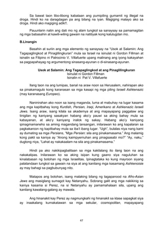47 
Sa bawat taon libo-libong kabataan ang pumipiling gumamit ng illegal na
droga. Hindi ko na daragdagan pa ang bilang na iyan. Magiging malayo ako sa
droga. Hindi ako magiging adik!!.
Pauunlarin natin ang dati mo ng alam tungkol sa sanaysay sa pamamagitan
ng mga babasahin at kawili-wiling gawain na natitiyak kong kalulugdan mo.
B.Linangin
Basahin at suriin ang mga elemento ng sanaysay na “Usok at Salamin: Ang
Tagapaglingkod at Pinaglilingkuran” mula sa Israel na isinulat ni Gordon Fillman at
isinalin sa Filipino ni Patrocinio V. Villafuerte upang malinang ang iyong kakayahan
sa pagpapahayag ng argumentong sinasang-ayunan o di-sinasang-ayunan.
Usok at Salamin: Ang Tagapaglingkod at ang Pinaglilingkuran
Isinulat ni Gordon Fillman
Isinalin ni Pat V. Villafuerte
Ilang taon na ang lumipas, banal na araw noon sa Herusalem, nahirapan ako
sa pinakamagulo kong karanasan sa mga kasapi ng mga piling Israeli Ashkenazic
(may karanasang Europeo).
Naninirahan ako noon sa isang maganda, luma at mabuhay na lugar kasama
ang mga kapitbahay kong Kurdish, Persian, Iraqi, Amerikano at Ashkenazic Israeli
Jews. Isang araw, isang kilala sa akademya at ang mapayapang paggalaw ang
tinigilan ng kaniyang sasakyan habang ako’y pauwi sa aking bahay mula sa
kabayanan, at ako’y kaniyang inalok ng sakay. Habang ako’y kaniyang
ipinagmamaneho sa aming magandang lansangan, inilarawan ko ang kapalaran sa
pagkakaroon ng kapitbahay mula sa iba’t ibang lugar. “Ugh”, bulalas niya nang kami
ay dumating sa mga Persians, “Mga Persian: sila ang pinakamasama.” Ang malamig
kong pakli sa kaniya ay “Anong kaimpyernuhan ang pinagsasabi mo?” “Ay, naku,”
dugtong niya, “Lahat ay nakakaalam na sila ang pinakamasama.”
Hindi pa ako nakikipagbalitaan sa mga kakilalang ito ilang taon na ang
nakakalipas. Inilarawan ko sa aking isipan kung gaano siya naguluhan sa
kinalabasan ng botohan ng mga Israelitas. Ipinagtataka ko kung mayroon siyang
palatandaan tungkol sa gawain na siya at ang kanilang mga kasamang Ashkenoisie
ay may bahagi sa pagbubunyag nito.
Matapos ang botohan, isang malaking bilang ng tagapanood na Afro-Asian
Jews ang masiglang sumagot kay Netanyahu. Sobrang galit ang mga nakikinig sa
kaniya kasama si Perez, na si Netanyahu ay pamamahalaan sila, upang ang
kanilang kawalang-galang ay mawala.
Ang hinanakit kay Perez ay nagmungkahi ng hinanakit sa klase sapagkat siya
ay inaakalang kumakatawan sa mga sekular, cosmopolitan, mapayapang
 