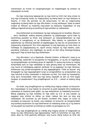 48 
mamamayan sa mundo na nangangahulugan na magtatanggol ng proseso ng
kapayapaan sa Israel.
Sa mga nangunang tagapag-isip ng mga Ionist ay hindi man lang umasa na
ang mga Europeong Hudyo ay magkukulang ng bilang laban sa mga Aprikano at
Asyano, ni hindi sila gumawa na tila pang-unawa, na sila ay magsimulang
magkulang ng bilang laban sa mga Afro-Asians, na ang edukasyon, klase at paksa
tungkol sa relihiyon ay maaaring mag-udyok ng relasyong magkalaban na ang
salitang maganda lamang sa pandinig at mga kamalian ay mabawasan.
Ang Ashkenazim ay kinakatawan ng mga nakapag-aral na Israelitas. Mayroon
… ako’y nakatitiyak, walang sadyang patakaran ng pagtatanggal, ngunit tulad ng
karamihang paaralan sa Israel, ang edukasyon ay napangingibabawan ng mga
matataas at panggitnang uri ng Ashkenazim. May lalabas na paboritismo sa
paghahanap ng mabuting paaralan at pagtatanggap ng mga tao sa pamantasan at
programang propesyonal. Ito’y hindi pagsasabi na ang tagumpay ay hindi lubos na
mahalaga sa pagpapasiyang ito, ngunit sinong maayos ng mga trabaho, pook,
paaralang institusyon ang nagbibigay ng pondo sa iba’t ibang kahanga-hangang
tagumpay? Higit sa lahat ang mga Ashkenazim.
Ang Afro-Asian ( a.k.a Sephardic, Oriental, Eastern, at Mizrachi ) Jews ay sa
pinakabahagi, kaakit-akit na bourgeoisie at manggagawa, uri ng tao na nagbibigay
ng pangangailangan ng kanilang grupo at nagsisilbi rin upang ang buhay ay maging
komportable para sa mga nakatataas at nasa gitnang klase ng mamamayan. Na
may kaunti at mahalagang pagtutol, partikular na sa pagtatayo ng mga industriya,
Ashkenazic ang pinaka-bourgeoisie at ang tagapaglingkod. Tulad sa lipunan, ang
ikinagagalit ng mga tagapaglingkod tungo sa pinagsisilbihan ay pinapasakitan ang
mga nahuhuli at sila’y nawawalan o nasisiraan ng loob. Ito’y tulad ng masasabing,
kung ako’y komportable, bakit ang mga taong nagsisilbi sa akin ay hindi bagay
hangaan at pasalamatan? Ang pinaglilingkuran sa U.S. – Jewish at walang ibang
kilos.
Sa Israel, ang pinaglilingkuran ay mahilig ding maging mataas na konsumer.
Ito’y napapalagay na ang mataas na consumer ay gulat sapagkat sila’y kadalasang
nasasakop at maaaring kahit galitin, ng mga katamtaman at mababang konsumer.
Bilang pagbaling ng mga Israelitas sa mga estilo ng U.S. at ang sukatan ng
paggawa (ang orihinal na bilihan sa Israel, naitayo ilan taon pa lang ang
nakakalipas, tila dumanas ng cell division countless time, bagay na tunay na
tumatakip sa kaayusan ng Israel), ang matataas na konsumer ay ipinagmamalaki
ang kanilang kayamanan sa mga katamtaman at mababang antas ng uri ng sistema
na ang agwat ng mayaman sa mahirap ay mabilis na gumagawa sa U.S.
Ang mga pinaglilingkuran ay mahilig ding maging sekular at magpasakit sa
harap ng mga relihiyosong mga tagasubaybay. Kahit na karamihan sa mga Afro-
Asian Jews ay hindi gaanong relihiyoso, ang inuuna nilang kultura ay hindi sila
 