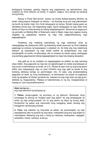 49 
binibigyang konsepto, gawing mag-isa ang pagsasanay ng serkularismo. Ang
Hudismo ay hindi relihiyon sa kanila, ni ngayon, bagkus, ito’y bahagi ng kanilang
buong buhay.
Noong si Paula Ben-Gurion, asawa ng Unang Kataas-taasang Ministro ng
Israel silang kapwa mabagsik na sekular – ay tinanong kung ano ang pakiramdam
ng bumili ng kosher meat, ito’y hindi nakagugulo sa kaniya. Simple niyang gawin sa
sandaling umuwi siya. Sa magandang sagot, ngunit nakagugulo sa mga Jews mula
Aprika at Asya na iniisip lamang ito bilang kalapastanganan. Alinsunod sa pagsusuot
ng yarmulke sa Wailing Wall, si Netanyahu tulad ni Begin, bago siya nagawa niyang
magdala ng pagkakaisa kasama ng mga may pagkerelihiyosong mga
tagapaglingkod.
Posibleng ang malaking pakinabang ng mga botanteng Jews ay
nakapagbigay kay Netanyuha (55% ng botanteng Israeli Jews-ed.) ay hindi malaking
pagtanggi sa proseso ng kapayapaan o pababain ito. Sa halip ang may kalakihang
seksyon ng populasyon ng mga Israeli Jewish ay pinapantayan ang mga
tumatangkilik sa kanila, ini-isteryotayp sila at umaasa sa kanila upang matanggap
ang kanilang gagampanan bilang tagapaglingkod sa mga may tanging karapatan.
Ang galit sa uri ay madalas na nagpapagalaw sa politika sa mga bansang
class ridden. Ang pagsubok sa mga tao na naghahangad na makita ang kalayaan at
ang tunay na demokrasya sa Israel, sa U.S., Russia at saan man ay ang kung paano
dalhin ang mapayapang mga uri para intindihin ang mga galit sa kanila at ang
kanilang aktibong bahagi sa paninindigan nito. At saka, ang pinakamalaking
pagsubok sa lahat, ay kung kondesasyon, at dominasyon sa sosyal na pagbubuo
mula ng pangalan at interes ng bawat isa. Inaasam ko ang mga araw ng mga guro /
aktibista ay magsasabing. “Mataas at katamtamang uri ng tao, maipagmataas at
mapag-uri, iyan ang pinakamasama”.
Alam mo ba na …
ang mga elemento ng sanaysay ay:
1. Paksa- pinag-uugatan ng anumang uri ng diskurso. Karaniwan itong
sumasagot sa tanong na "tungkol saan ang akda?" Ito ang pinakapayak na
antas ng mga pinag-uusapan. Ito rin ang sentro ng ideya ng buong akda.
Kinokontrol ng paksa ang manunulat kung hanggang saaan lamang ang
hangganan ng kaniyang isusulat.
2. Tono- ang saloobin ng may-akda sa paksa. Sa pamamagitan ng mga
espesipikong wika na ginamit ng may-akda, mababatid kung sino ang target na
mambabasa. Maaaring ang tono o himig ay natutuwa, nasisiyahan, nagagalit,
sarkastiko, naiinis, nahihiya, at iba pa.
 