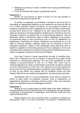 56 
4. Mahalaga ang malusog na isipan at katawan para maging produktibotayong
mamamayan.
5. Tunay na dumaranas tayo ngayon ng pagbabago ng klima.
Pagsasanay 3
Basahin mo ang kasunod na teksto at ihanay mo ang mga pamaksa at
pantulong na pangungusap na ginamit dito.
Sa patuloy na pagbabago ng pamahalaan, nararapat na marunong tayo na
makiangkop sa nagbabagong kapaligiran at dito nakasentro ang solusyong dala ng
K to 12 Basic Education Program sa Pilipinas. Ito ang sasagot sa problema ng
mababang unemployment rate at magbibigay-daan sa pamumulaklak ng kabuhayan
ng ating bansa. Bukod pa rito, magtatayo ito ng daan upang lalong tumaas ang
grado ng mag-aaral sa iba’t ibang asignatura sapagkat sila ay matututo ng mga mas
makabago at advance na kaalaman lalo na sa mga batayang asignatura tulad ng
Matematika, Agham at Teknolohiya, Ingles, at Filipino. Magbibigay ito ng solusyon
sa dumaraming bilang ng mga out-of-school youth na hindi na magkakaroon ng
pagkakataong makatuntong sa kolehiyo. Maghahatid ang proyektong ito ng mga
sapat na rekursong nakalaan, madaliang trabaho para sa mag-aaral na hindi na
kailangang magkolehiyo. Malaki na ang matatanggap nilang pagrespeto dahil sa
kaakibat na pagkilala sa kanila bilang propesyonal. Kung magkagayon, hindi na sila
mahihirapan pang makahanap ng trabaho sa ibang bansa at makatutulong pa sila sa
mabilis na pagpasok ng kita para sa ekonomiya ng Pilipinas.
Kung kaya’t huwag na tayong mag-atubiling sumubok at manatiling takot.
Paano natin mahahanap ang susi sa inaasam na pag-unlad kung palagi tayong
nagkukubli sa nakasanayang paglinang? Sino ang hindi nakababatid sa isang
magaling at pang-internasyonal na chef na si G. Pablo “Boy” Logro? Siya ay
simpleng tagapagluto na natuto sa pamamagitan ng karanasan at ngayon ay tanyag
na sa iba’t ibang bahagi ng mundo kahit hindi nakakuha ng kursong propesyonal.
Hinasa at ginamit niya ang kaniyang talento sa pagluluto upang makilala. Patunay ito
na kaya ng mga Pilipino ang umangat kahit pa vocational courses ang ating
matapos. Marami man ang sakripisyong pagdaraanan, siguradong tiyak ang panalo.
Samakatuwid, ang K to 12 ang pumapatnubay sa atin tungo sa matuwid na
landas na dapat tahakin ng kabataang mag-aaral. Lahat ay magkakaroon ng
pagkakataong makatapos sa larangang kanilang pinasok. Wala nang kabataang
Pilipino na magtatapos nang hindi natatanggap sa trabaho.
Pagsasanay 4
Makinig sa isa sa naging bahagi ng SONA (State of the Nation Address) ni
Pangulong Benigno Simeon Cojuangco Aquino III at balangkasin ang mga pamaksa
at pantulong na pangungusap sa napakinggan mong talumpati. Isulat ang iyong
sagot sa sagutang papel.
Naging malinaw na ba sa iyo ang ating aralin na pamaksa at pantulong na
pangungusap? Higit mo na bang nauunawaan kung papaano nakatutulong ang
 