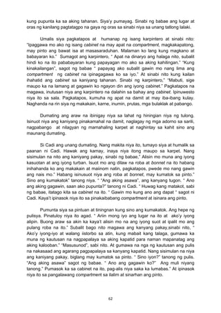 62 
kung pupunta ka sa aking tahanan. Siya’y pumayag. Sinabi ng babae ang lugar at
oras ng kanilang pagtatagpo na gaya ng oras sa sinabi niya sa unang tatlong lalaki.
Umalis siya pagkatapos at humanap ng isang karpintero at sinabi nito:
“Ipaggawa mo ako ng isang cabinet na may apat na compartment, magkakapatong,
may pinto ang bawat isa at masasaraduhan. Malaman ko lang kung magkano at
babayaran ko.” Sumagot ang karpintero, “ Apat na dinaryo ang halaga nito, subalit
hindi ko na ito pababayaran kung papayagan mo ako sa aking kahilingan.” “Kung
kinakailangan”, sagot ng babae “ papayag ako subalit gawin mo nang lima ang
compartment ng cabinet na ipinagagawa ko sa iyo.” At sinabi nito kung kailan
ihahatid ang cabinet sa kaniyang tahanan. Sinabi ng karpintero,” “Mabuti, sige
maupo ka na lamang at gagawin ko ngayon din ang iyong cabinet.” Pagkatapos na
magawa, inutusan niya ang karpintero na dalahin sa bahay ang cabinet. Ipinuwesto
niya ito sa sala. Pagkatapos, kumuha ng apat na damit at may iba-ibang kulay.
Naghanda na rin siya ng makakain, karne, inumin, prutas, mga bulaklak at pabango.
Dumating ang araw na ibinigay niya sa lahat ng hiningian niya ng tulong.
Isinuot niya ang kaniyang pinakamahal na damit, naglagay ng mga adorno sa sarili,
nagpabango at nilagyan ng mamahaling karpet at naghintay sa kahit sino ang
maunang dumating.
Si Cadi ang unang dumating. Nang makita niya ito, tumayo siya at humalik sa
paanan ni Cadi. Hawak ang kamay, inaya niya itong maupo sa karpet. Nang
sisimulan na nito ang kaniyang pakay, sinabi ng babae,” Alisin mo muna ang iyong
kasuotan at ang iyong turban. Isuot mo ang dilaw na roba at bonnet na ito habang
inihahanda ko ang makakain at maiinom natin, pagkatapos, pwede mo nang gawin
ang nais mo.” Habang isinusuot niya ang roba at bonnet, may kumatok sa pinto.”
Sino ang kumakatok” tanong niya. “ “Ang aking asawa”, ang kanyang tugon. “ Ano
ang aking gagawin, saan ako pupunta?” tanong ni Cadi. “ Huwag kang matakot, sabi
ng babae, itatago kita sa cabinet na ito. “ Gawin mo kung ano ang dapat “ sagot ni
Cadi. Kaya’t ipinasok niya ito sa pinakaibabang compartment at isinara ang pinto.
Pumunta siya sa pintuan at tiningnan kung sino ang kumakatok. Ang hepe ng
pulisya. Pinatuloy niya ito agad. “ Ariin mong iyo ang lugar na ito at ako’y iyong
alipin. Buong araw sa akin ka kaya’t alisin mo na ang iyong suot at ipalit mo ang
pulang roba na ito.” Subalit bago nito magawa ang kanyang pakay,sinabi nito, “
Ako’y iyong-iyo at walang iistorbo sa atin, kung mabait kang talaga, gumawa ka
muna ng kautusan na nagpapalaya sa aking kapatid para naman mapanatag ang
aking kalooban.” “Masusunod”, sabi nito. At gumawa na nga ng kautusan ang pulis
na nakasaad ang agarang pagpapalaya sa kanyang kapatid. Nang sisimulan na niya
ang kaniyang pakay, biglang may kumatok sa pinto. “ Sino iyon?” tanong ng pulis.
“Ang aking asawa” sagot ng babae. “ Ano ang gagawin ko?” Ang muli niyang
tanong.” Pumasok ka sa cabinet na ito, pag-alis niya saka ka lumabas.” At ipinasok
niya ito sa pangalawang compartment sa ilalim at sinarhan ang pinto.
 