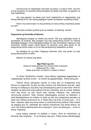 66 
Sunod-sunod na nagdatingan ang hepe ng pulisya, si Cadi,si Vizier, ang hari
at ang karpintero sa kaniyang bahay.Isinagawa ng babae ang balak na gagawin sa
mga nagsidating.
Ano ang gagawin ng babae para hindi magkita-kita at magkasakitan ang
limang lalaking ito na nais niyang pagbigyan kapalit ng kalayaan ng lalaking iniibig?
Paano niya patutunayan na ang paratang sa kaniya bilang masamang asawa
ay mali?
Siya pala sa kabila ng lahat ng ito ay matapat at mabuting asawa?
Pagsasanib ng Gramatika at Retorika
Mahalagang sangkap sa nobela ang tauhan. Sila ang nagbibigay buhay at
gumagalaw sa kuwento. May ginagawi ang mga pangunahing tauhan na maaring
katanggap-tanggap o hindi katanggap-tanggap sa mga mambabasa maging sa mga
manonood. Subalit maaari nating bigyan ng katuwiran kung bakit ginawi ito ng
pangunahing tauhan batay na rin sa mga pangyayaring nakapaloob sa akda.
Sa bahaging ito ng aralin, bibigyang katuwiran natin ang ginawi ng mga
pangunahing tauhan sa akda.
Basahin at unawain ang teksto.
 
Mga Patak ng Luha
Halaw sa Taare Zameen Par (“Every Child is Special”)
Bollywood Film_ India
Halaw at Isinulat sa Filipino ni Julieta U. Rivera
 
Si Ishaan Nandkishore Awasthi, Isang batang nagpabago,nagpapabago at
magpapabago ng aking mundo… at marahil ng pagpapahalaga…bilang isang guro.
Tahimik akong nakaupong nag-iisa sa isang gilid na kinagawiang kong
likmuan sa pagsusulat. Sa gilid ng isang mesang may katamtaman ang laki, sapat
lamang na mailapag ko ang aking mga kakailanganing gamit sa panonood. Hindi ko
napigilan ng aking sarili isang gabing hindi ako makatulog. Ako ay umiyak. Malakas
noon ang buhos ng ulan ngunit wala namang masabing may masamang
namumuong panahon. Wala namang mapakinggang anunsyo sa telebisyon o
radio.Nakipagsabayan sa malakas na patak ng ulan ang masaganang pag-agos ng
aking luha habang pinanonood ko si Ishaan.Siya ang bida sa aking puso… at si
titser…Napukaw agad ang aking interes sa pinanonood kong pelikula. Dala marahil
ng pagiging guro ko, nakarelate ako habang ninanamnam ang bawat eksena. Sa
una’y mas tamang sabihing dahil ako’y isang guro. Tama. Isa akong guro… at isa rin
akong magulang.
Isang batang maysakit na dyslexia si Ishaan. Hindi ito naintindihan ng
kaniyang mga magulang… at ng kaniyang mga guro. Palagi siyang nakatatanggap
 