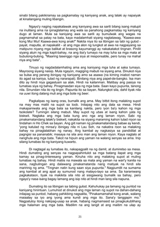 21 
sinabi bilang pakikiramay sa pagkamatay ng kaniyang anak, ang lalaki ay napaiyak
at kinailangang muling libangin.
Ngayo'y naging napakalawak ang kaniyang awa sa sarili bilang isang malupit
na inulilang ama na ipinaglalamay ang wala sa panahong pagkamatay ng kaniyang
dugo at laman. Mula sa kaniyang awa sa sarili ay bumulwak ang wagas na
pagmamahal sa patay na bata, kaya madalamhati siyang nagtatawag, "Kaawa-awa
kong Mui Mui! Kaawa-awa kong anak!" Nakita niya ito sa libingan sa tabi ng gulod -
payat, maputla, at napakaliit - at ang mga alon ng lungkot at awa na nagpayanig sa
matipuno niyang mga balikat at brasong kayumanggi ay nakakatakot tingnan. Pinilit
siyang aluin ng mga kapit-bahay, na ang iba'y lumayo na may luha sa mga mata at
bubulong-bulong, "Maaring lasenggo nga siya at iresponsable, pero tunay na mahal
niya ang bata".
Tinuyo ng nagdadalamhating ama ang kaniyang mga luha at saka tumayo.
Mayroong siyang naisip. Mula ngayon, magiging mabuti na siyang ama. Dinukot niya
sa bulsa ang perang ibinigay ng kaniyang amo sa asawa (na kiming iniabot naman
ito agad sa kaniya, tulad ng nararapat). Binilang niya ang papel-de-bangko. Isa man
dito ay hindi niya gagastusin sa alak. Hindi na kailanman. Matibay ang pasiya na
lumabas siya ng bahay. Pinagmasdan siya ng mga bata. Saan kayo pupunta, tanong
nila. Sinundan nila ito ng tingin. Papunta ito sa bayan. Nalungkot sila, dahil tiyak nila
na uuwi itong dalang muli ang mga bote ng beer.
Pagkalipas ng isang oras, bumalik ang ama. May bitbit itong malaking supot
na may mas maliit na supot sa loob. Inilapag nito ang dala sa mesa. Hindi
makapaniwala ang mga bata sa kanilang nakita, pero iyon ba'y kahon ng mga
tsokolate? Tumingin silang mabuti. May supot ng ubas at isang kahon yata ng
biskwit. Nagtaka ang mga bata kung ano nga ang laman niyon. Sabi ng
pinakamatandang lalaki'y biskwit; nakakita na siyang maraming kahon tulad niyon sa
tindahan ni Ho Chek sa bayan. Ang giit naman ng pinakamatandang babae ay kendi,
'yong katulad ng minsa'y ibinigay nila ni Lau Soh, na nakatira roon sa malaking
bahay na pinaglalabhan ng nanay. Ang kambal ay nagkasiya sa pandidilat at
pagngisi sa pananabik; masaya na sila ano man ang laman niyon. Kaya nagtalo at
nanghula ang mga bata. Takot na hipuin ang yaman na walang senyas sa ama. Inip
silang lumabas ito ng kaniyang kuwarto.
Di nagtagal ay lumabas ito, nakapagpalit na ng damit, at dumiretso sa mesa.
Hindi dumating ang senyas na nagpapahintulot sa mga batang ilapat ang mga
kamay sa pinag-iinteresang yaman. Kinuha nito ang malaking supot at muling
lumabas ng bahay. Hindi matiis na mawala sa mata ang yaman na wari'y kanila na
sana, nagbulingan ang dalawang pinakamatanda nang matiyak na hindi sila
maririnig ng ama. "Tingnan natin kung saan siya pupunta." Nagpumilit na sumama
ang kambal at ang apat ay sumunod nang malayo-layo sa ama. Sa karaniwang
pagkakataon, tiyak na makikita sila nito at sisigawang bumalik sa bahay, pero
ngayo'y nasa isang bagay lamang ang isip nito at hindi man lang sila napuna.
Dumating ito sa libingan sa tabing gulod. Kahuhukay pa lamang ng puntod na
kaniyang hinintuan. Lumuhod at dinukot ang mga laman ng supot na dahan-dahang
inilapag sa puntod, habang pahikbing nagsalita, "Pinakamamahal kong anak, walang
maiaalay sa iyo ang iyong ama kundi ang mga ito. Sana'y tanggapin mo."
Nagpatuloy itong nakipag-usap sa anak, habang nagmamasid sa pinagkukublihang
mga halaman ang mga bata. Madilim na ang langit at ang maitim na ulap ay
 
