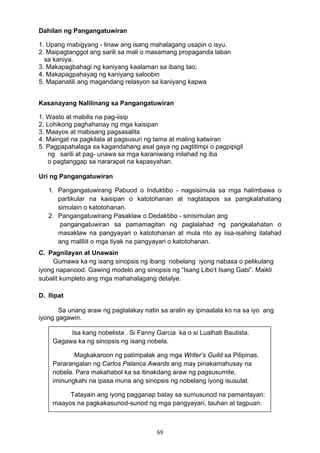 69 
Dahilan ng Pangangatuwiran
1. Upang mabigyang - linaw ang isang mahalagang usapin o isyu.
2. Maipagtanggol ang sarili sa mali o masamang propaganda laban
sa kaniya.
3. Makapagbahagi ng kaniyang kaalaman sa ibang tao;
4. Makapagpahayag ng kaniyang saloobin
5. Mapanatili ang magandang relasyon sa kaniyang kapwa
Kasanayang Nalilinang sa Pangangatuwiran
1. Wasto at mabilis na pag-iisip
2. Lohikong paghahanay ng mga kaisipan
3. Maayos at mabisang pagsasalita
4. Maingat na pagkilala at pagsusuri ng tama at maling katwiran
5. Pagpapahalaga sa kagandahang asal gaya ng pagtitimpi o pagpipigil
ng sarili at pag- unawa sa mga karaniwang inilahad ng iba
o pagtanggap sa nararapat na kapasyahan.
Uri ng Pangangatuwiran
1. Pangangatuwirang Pabuod o Induktibo - nagsisimula sa mga halimbawa o
partikular na kaisipan o katotohanan at nagtatapos sa pangkalahatang
simulain o katotohanan.
2. Pangangatuwirang Pasaklaw o Dedaktibo - sinisimulan ang
pangangatuwiran sa pamamagitan ng paglalahad ng pangkalahatan o
masaklaw na pangyayari o katotohanan at mula rito ay iisa-isahing ilalahad
ang maliliit o mga tiyak na pangyayari o katotohanan.
C. Pagnilayan at Unawain
Gumawa ka ng isang sinopsis ng ibang nobelang iyong nabasa o pelikulang
iyong napanood. Gawing modelo ang sinopsis ng “Isang Libo’t Isang Gabi”. Maikli
subalit kumpleto ang mga mahahalagang detalye.
D. Ilipat
Sa unang araw ng pagtalakay natin sa aralin ay ipinaalala ko na sa iyo ang
iyong gagawin.
Isa kang nobelista . Si Fanny Garcia ka o si Lualhati Bautista. 
Gagawa ka ng sinopsis ng isang nobela.
Magkakaroon ng patimpalak ang mga Writer’s Guild sa Pilipinas.
Pararangalan ng Carlos Palanca Awards ang may pinakamahusay na
nobela. Para makahabol ka sa itinakdang araw ng pagsusumite,
iminungkahi na ipasa muna ang sinopsis ng nobelang iyong isusulat.
Tatayain ang iyong pagganap batay sa sumusunod na pamantayan:
maayos na pagkakasunod-sunod ng mga pangyayari, tauhan at tagpuan.
 