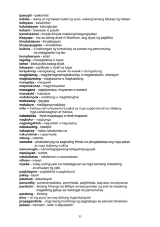 77 
ipasupil - ipakontrol
kabibe – isang uri ng halaan tulad ng suso, walang lamang talukap ng halaan
kalayaan - kasarinlan
kalumbayan- kalungkutan
kalusin - bawasan o putulin
kamal-kamal - limpak-limpak,malakinghalagangsalapi
Kasyapa – Isa sa pitong anak ni Brahman, ang diyos ng paglikha
kinalululanan - kinalalagyan
kinapupugalan – kinatatalian
kultura – o kalinangan ay tumutukoy sa paraan ng pamumuhay
na nakagawian ng tao
kumpleanyos - edad
lagalag - mapaglakbay o layas
lamat - bitak,putok,basag,biyak
lokasyon - partikular o tiyak na lugar
luray-luray - lasog-lasog, wasak na wasak o durog-durog
maglalamay - magdamagnamagbabantay o magtatrabaho, obertaym
magkatuwang - magkasama o magkatulong
mangalay - mangawit
mapreskuhan - maginhawahan
masagana - nagtatamasa, mayaman o marami
masasaid - mauubos
matatampok - matatangi o magtatanghal
matiwasay - payapa
matutuyo - matitigang,maluluoy
mito – tradisyunal na kuwento tungkol sa mga supernatural na nilalang,
mga kababalaghan at mahika
nababalisa – hindi mapalagay o hindi mapakali
nagbuko - nagbunga
naglalagablab - nag-aalab o nag-aapoy
nakakulong - nakapiit
nakagiray – halos nakatumba na
nakumbinsi - napaniwala
naluoy - nalanta
namaste - pinakatanyag na pagbating Hindu na pinagdadaop ang mga palad
at nasa ibabang mukha
namumugto - namamagagawangmatagalnapag-iyak
nanuluyan - tumira
natatalastas - nalalaman o nauunawaan
nilisan - iniwan
niyebe – kulay puting yelo na matatagpuan sa mga bansang malalamig
at umuulan ng yelo
paglalagom - paglalahat o pagbubuod
pakay - layon
palamuti - dekorasyon
pananalig - pananampalatay, paniniwala, pagtitiwala, pag-asa, kumpiyansa
parabula - akdang hinango sa Bibliya na kapupulutan ng aral na maaaring
magsilbing gabay sa marangal na pamumuhay
paratang - bintang
pino – uri ng puno na may dahong hugis-karayom
propagandista - mga taong humihingi ng pagbabago sa panulat idinadaan
pulaan - hamakin , laitin o alipustahin
 