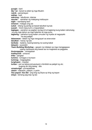 78 
punglo - baril
Qur ‘an - banal na aklat ng mga Muslim
rubrik - pamantayan
saklap - lupit
saknong – taludturan, istansa
secular - samahan ng malayang institusyon
siglo – isandaang taon
simaron - matigas ang ulo
sukat – bilang ng pantig sa bawat taludtod ng tula
suwail - hindi masunurin o mapanlaban
taglagas – panahon sa pagitan ng tag-init at taglamig kung kailan nahuhulog
na ang mga dahon sa mga halaman at mga puno.
taglamig – pahahon kung kailan umuulan ng niyebe at nagyeyelo
na ang paligid
talaarawan - talaan ng mga nangyayari sa araw-araw
taludtod – hanay ng tula
tanikala - kadena, kawing-kawing na susing bakal
tatayain - susukatin
Team Building Workshop – gawain na inilalaan sa mga manggagawa
upang mahikayat ang bawat isa na magkaisa sa paggawa.
tinutungayaw - sinisigawan
tradisyunal – sinauna
tribo - pangkat
tumimo - tumagos o bumaon
tuminag - magpagalaw
tunghayan - masdan
turban - yari sa telang ipinupulupot o ibinibilot sa paligid ng ulo;
pugong din ang tawag dito
umaatungal - pumapalahaw
utasin - wakasan, patayin, o yariin
Vox populi. Vox Dei - ang tinig ng Diyos ay tinig ng bayan
wisyo - tamang pag-iisip ng tao
 
 