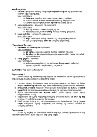 26 
Mga Pangatnig:
1. subalit - ginagamit lamang kung ang datapwat at ngunit ay ginamit na sa
unahan ng pangungusap.
Mga Halimbawa:
a. Datapwat matalino siya, wala naman siyang kaibigan.
b. Mahal ka niya, subalit hindi niya gaanong naipapakita ito.
c. Marami na akong natutuhan, ngunit tila kulang pa ito.
2. samantala, saka – ginagamit na pantuwang
Mga Halimbawa:
a. Siya ay matalino saka mapagbigay pa.
b. Abala ang lahat, samantalang ikaw ay walang ginagawa.
3. kaya, dahil sa – ginagamit na pananhi
Mga Halimbawa:
a. Kaya hindi natututo ang tao dulot ng kaniyang kapalaluan.
b. Siya’y nagtagumpay dahil sa kaniyang pagsisikap.
Transitional Devices:
1. sa wakas, sa lahat ng ito - panapos
Mga Halimbawa:
a. Sa wakas, natuwa ang ama dahil sa kabaitan ng anak.
b. Sa lahat ng ito, napagtanto ng mga anak na sila’y mahal na mahal
ng kanilang ama.
2. kung gayon – panlinaw
Mga Halimbawa:
a. Malinaw ang paalala ng ina sa kaniya, kung gayon kailangan
niyang pagbutihin ang kaniyang pag-aaral.
GAWAIN 8. Pag-alam sa Natutuhan
Pagsasanay 1
Piliin sa loob ng panaklong ang angkop na transitional device upang mabuo
ang pahayag. Isulat ang sagot sa sagutang papel.
1. Lubusan niyang ikinalungkot ang trahedyang naganap sa Bohol at Cebu,
(kaya, sa lahat ng ito) hindi niya lubos maisip kung paano niya ito haharapin.
2. (Datapwat, subalit) nasasabi niyang siya’y nakakaraos sa buhay, (subalit,
kaya) hindi pa rin maipagkakaila ang lungkot na kaniyang nararamdaman.
3. Siya’y nahimasmasan (sa wakas, saka) naisip niyang dapat siyang
magpatuloy sa buhay.
4. Napakarami na niyang napagtagumpayang problema (kaya, sa lahat ng ito),
hindi na niya alintana ang mga darating pa.
5. Hindi na niya itutuloy ang kaniyang pagpunta sa ibang bansa, (kung gayon,
kaya) mapipilitan siyang maghanap na lamang ng trabaho malapit sa
kaniyang pamilya.
Pagsasanay 2
Punan ng angkop na transitional device ang mga patlang upang mabuo ang
kaisipan ng kuwento. Isulat sa papel ang iyong sagot.
 