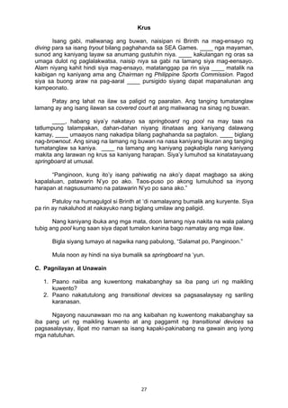 27 
Krus
Isang gabi, maliwanag ang buwan, naisipan ni Brinth na mag-ensayo ng
diving para sa isang tryout bilang paghahanda sa SEA Games. ____ nga mayaman,
sunod ang kaniyang layaw sa anumang gustuhin niya. ____ kakulangan ng oras sa
umaga dulot ng paglalakwatsa, naisip niya sa gabi na lamang siya mag-eensayo.
Alam niyang kahit hindi siya mag-ensayo, matatanggap pa rin siya ____ matalik na
kaibigan ng kaniyang ama ang Chairman ng Philippine Sports Commission. Pagod
siya sa buong araw na pag-aaral ____ pursigido siyang dapat mapanalunan ang
kampeonato.
Patay ang lahat na ilaw sa paligid ng paaralan. Ang tanging tumatanglaw
lamang ay ang isang ilawan sa covered court at ang maliwanag na sinag ng buwan.
____, habang siya’y nakatayo sa springboard ng pool na may taas na
tatlumpung talampakan, dahan-dahan niyang itinataas ang kaniyang dalawang
kamay, ____ umaayos nang nakadipa bilang paghahanda sa pagtalon. ____ biglang
nag-brownout. Ang sinag na lamang ng buwan na nasa kaniyang likuran ang tanging
tumatanglaw sa kaniya. ____ na lamang ang kaniyang pagkabigla nang kaniyang
makita ang larawan ng krus sa kaniyang harapan. Siya’y lumuhod sa kinatatayuang
springboard at umusal.
“Panginoon, kung ito’y isang pahiwatig na ako’y dapat magbago sa aking
kapalaluan, patawarin N’yo po ako. Taos-puso po akong lumuluhod sa inyong
harapan at nagsusumamo na patawarin N’yo po sana ako.”
Patuloy na humagulgol si Brinth at ‘di namalayang bumalik ang kuryente. Siya
pa rin ay nakaluhod at nakayuko nang biglang umilaw ang paligid.
Nang kaniyang ibuka ang mga mata, doon lamang niya nakita na wala palang
tubig ang pool kung saan siya dapat tumalon kanina bago namatay ang mga ilaw.
Bigla siyang tumayo at nagwika nang pabulong, “Salamat po, Panginoon.”
Mula noon ay hindi na siya bumalik sa springboard na ‘yun.
C. Pagnilayan at Unawain
1. Paano naiiba ang kuwentong makabanghay sa iba pang uri ng maikling
kuwento?
2. Paano nakatutulong ang transitional devices sa pagsasalaysay ng sariling
karanasan.
Ngayong nauunawaan mo na ang kaibahan ng kuwentong makabanghay sa
iba pang uri ng maikling kuwento at ang paggamit ng transitional devices sa
pagsasalaysay, ilipat mo naman sa isang kapaki-pakinabang na gawain ang iyong
mga natutuhan.
 