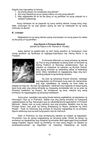 30 
Sagutin ang mga gabay na tanong.
1. Sa anong paraan mo isinalaysay ang alamat?
2. Ano ang nakatulong sa iyo upang mabuo mo ang iyong alamat?
3. May pagkakaiba ba ito sa iba pang uri ng panitikan na iyong naisulat na o
nabasa? Ipaliwanag.
Kung nahirapan ka sa pagsulat ng iyong sariling alamat, huwag kang mag-
alala, tutulungan ka ng mga gawain upang sa dulo ay makasulat ka ng isang
mahusay na alamat.
B. Linangin
Magbabasa ka ng isang alamat upang maunawaan mo kung paano ito naiiba
sa iba pang uri ng panitikan.
Ang Alamat ni Prinsesa Manorah
(Isinalin sa Filipino ni Dr. Romulo N. Peralta)
Isang alamat na pasalin-salin sa iba’t ibang panahon at henerasyon mula
noong panahon ng Ayutthaya at nagbigay-inspirasyon kay Haring Rama V ng
Thailand.
Si Kinnaree Manorah ay isang prinsesa ng alamat
ng Thai at ang pinakabata sa pitong anak na kinnaree ng
Haring Prathum at Reynang Jantakinnaree. Siya ay
nakatira sa maalamat na kaharian ng Bundok Grairat.
Ang pitong kinnaree ay kalahating babae at kalahating
sisne. Sila’y nakalilipad at nagagawang itago ang kani-
kanilang pakpak kung kanilang nanaisin.
Sa loob ng kahariang Krairat (Grairat), nakatago
ang kagubatan ng Himmapan kung saan din namamahay
ang mga nakatatakot na nilalang na hindi kilala sa
daigdig ng mga tao. Sa loob ng kagubatan, nakakubli ang maganda at kaaya-ayang
lawa kung saan ang pitong kinnaree ay masayang dumadalaw lalo na sa araw ng
Panarasi (kalakihan ng buwan). Sa di-kalayuan ng lawa, nakatira ang isang
ermitanyo na nagsasagawa ng kaniyang meditasyon.
Isang araw, napadako ang isang binata habang naglalakbay sa kagubatan ng
Himmapan. Siya ay si Prahnbun. Nakita niya ang pitong kinnaree na masayang
nagtatampisaw sa ilog. Namangha siya sa nakabibighaning kagandahan ni Prinsesa
Manorah. Naisip niya na kung mahuhuli niya ang prinsesa, dadalhin niya ito kay
Prinsipe Suton, ang anak ng Haring Artityawong at Reyna Jantaivee ng Udon
Panjah. Tiyak na matutuwa ang prinsipe at tuluyang mapapaibig ito sa prinsesa.
Ngunit naitanong niya sa sarili kung paano niya ito mahuhuli.
Alam ni Prahnbun na may ermitanyong nakatira sa malapit ng kagubatan.
Pinuntahan niya ito upang magpatulong sa kaniyang balak. Sinabi sa kaniya ng
ermitanyo na napakahirap ang manghuli ng kinnaree dahil agad-agad itong lumilipad
kapag tinatakot. Ngunit naisip ng ermitanyo na may isang dragon na nakatira sa
pinakasulok-sulukan ng kagubatan na maaaring makatulong sa kanila.
 