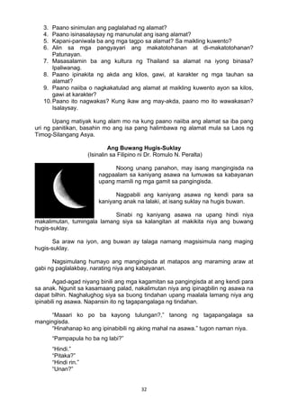 32 
3. Paano sinimulan ang paglalahad ng alamat?
4. Paano isinasalaysay ng manunulat ang isang alamat?
5. Kapani-paniwala ba ang mga tagpo sa alamat? Sa maikling kuwento?
6. Alin sa mga pangyayari ang makatotohanan at di-makatotohanan?
Patunayan.
7. Masasalamin ba ang kultura ng Thailand sa alamat na iyong binasa?
Ipaliwanag.
8. Paano ipinakita ng akda ang kilos, gawi, at karakter ng mga tauhan sa
alamat?
9. Paano naiiba o nagkakatulad ang alamat at maikling kuwento ayon sa kilos,
gawi at karakter?
10.Paano ito nagwakas? Kung ikaw ang may-akda, paano mo ito wawakasan?
Isalaysay.
Upang matiyak kung alam mo na kung paano naiiba ang alamat sa iba pang
uri ng panitikan, basahin mo ang isa pang halimbawa ng alamat mula sa Laos ng
Timog-Silangang Asya.
Ang Buwang Hugis-Suklay
(Isinalin sa Filipino ni Dr. Romulo N. Peralta)
Noong unang panahon, may isang mangingisda na
nagpaalam sa kaniyang asawa na lumuwas sa kabayanan
upang mamili ng mga gamit sa pangingisda.
Nagpabili ang kaniyang asawa ng kendi para sa
kaniyang anak na lalaki, at isang suklay na hugis buwan.
Sinabi ng kaniyang asawa na upang hindi niya
makalimutan, tumingala lamang siya sa kalangitan at makikita niya ang buwang
hugis-suklay.
Sa araw na iyon, ang buwan ay talaga namang magsisimula nang maging
hugis-suklay.
Nagsimulang humayo ang mangingisda at matapos ang maraming araw at
gabi ng paglalakbay, narating niya ang kabayanan.
Agad-agad niyang binili ang mga kagamitan sa pangingisda at ang kendi para
sa anak. Ngunit sa kasamaang palad, nakalimutan niya ang ipinagbilin ng asawa na
dapat bilhin. Naghalughog siya sa buong tindahan upang maalala lamang niya ang
ipinabili ng asawa. Napansin ito ng tagapangalaga ng tindahan.
“Maaari ko po ba kayong tulungan?,” tanong ng tagapangalaga sa
mangingisda.
“Hinahanap ko ang ipinabibili ng aking mahal na asawa.” tugon naman niya.
“Pampapula ho ba ng labi?”
“Hindi.”
“Pitaka?”
“Hindi rin.”
“Unan?”
 