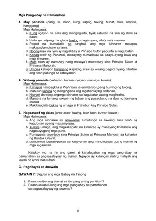 35 
Mga Pang-abay na Pamanahon
1. May pananda (nang, sa, noon, kung, kapag, tuwing, buhat, mula, umpisa,
hanggang)
Mga Halimbawa:
a. Kung ngayon na aalis ang mangingisda, tiyak aabutan na siya ng dilim sa
daan.
b. Kailangan niyang mangisda tuwing umaga upang sila’y may maulam.
c. Pagod na bumabalik sa tanghali ang mga kinnaree matapos
makapagtampisaw sa lawa.
d. Noong araw na iyon ay naglakbay si Prinsipe Suton papunta sa kagubatan.
e. Kapag araw ng Panarasi, masayang dumadalaw sa kaaya-ayang lawa ang
mga kinnaree.
f. Mula noon ay namuhay nang masaya’t matiwasay sina Prinsipe Suton at
Prinsesa Manorah.
g. Umpisa kahapon hanggang ikapitong araw ay walang pagod niyang nilakbay
ang daan patungo sa kabayanan.
2. Walang pananda (kahapon, kanina, ngayon, mamaya, bukas)
Mga Halimbawa:
a. Kahapon nakipagkita si Prahnbun sa ermitanyo upang humingi ng tulong.
b. Inabutan kanina ng mangingisda ang tagabantay ng tindahan.
c. Ngayon darating ang mga kinnaree sa kagubatan upang magliwaliw.
d. Mamaya na lamang kukunin ng babae ang pasalubong na dala ng kaniyang
asawa.
e. Makikipagkita bukas ng umaga si Prahnbun kay Prinsipe Suton.
3. Nagsasaad ng dalas (araw-araw, tuwing, taon-taon, buwan-buwan)
Mga Halimbawa:
a. Ang mga kinnaree ay araw-araw tumutungo sa lawang nasa loob ng
kagubatan upang magtampisaw.
b. Tuwing umaga, ang magkakapatid na kinnaree ay masayang tinatanaw ang
nagtatayugang mga puno.
c. Pumupunta taon-taon sina Prinsipe Suton at Prinsesa Manorah sa kaharian
ng Bundok Grairat.
d. Lumuluwas buwan-buwan sa kabayanan ang mangingisda upang mamili ng
mga kagamitan.
Natukoy mo na rin ang gamit at kahalagahan ng mga pang-abay na
pamanahon sa pagsasalaysay ng alamat. Ngayon ay kailangan nating matiyak ang
lawak ng iyong natutuhan.
C. Pagnilayan at Unawain
GAWAIN 7. Sagutin ang mga Gabay na Tanong
1. Paano naiiba ang alamat sa iba pang uri ng panitikan?
2. Paano nakatutulong ang mga pang-abay na pamahanon
sa pagsasalaysay ng kuwento?
 