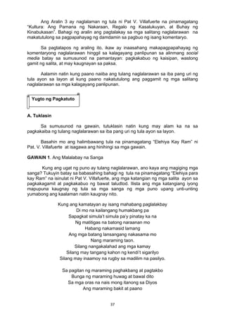 37 
Ang Aralin 3 ay naglalaman ng tula ni Pat V. Villafuerte na pinamagatang
“Kultura: Ang Pamana ng Nakaraan, Regalo ng Kasalukuyan, at Buhay ng
Kinabukasan”. Bahagi ng aralin ang pagtalakay sa mga salitang naglalarawan na
makatutulong sa pagpapahayag ng damdamin sa pagbuo ng isang komentaryo.
Sa pagtatapos ng araling ito, ikaw ay inaasahang makapagpapahayag ng
komentaryong naglalarawan hinggil sa kalagayang panlipunan sa alinmang social
media batay sa sumusunod na pamantayan: pagkakabuo ng kaisipan, wastong
gamit ng salita, at may kaugnayan sa paksa.
Aalamin natin kung paano naiiba ang tulang naglalarawan sa iba pang uri ng
tula ayon sa layon at kung paano nakatutulong ang paggamit ng mga salitang
naglalarawan sa mga kalagayang panlipunan.
A. Tuklasin
Sa sumusunod na gawain, tutuklasin natin kung may alam ka na sa
pagkakaiba ng tulang naglalarawan sa iba pang uri ng tula ayon sa layon.
Basahin mo ang halimbawang tula na pinamagatang “Elehiya Kay Ram” ni
Pat. V. Villafuerte at isagawa ang hinihingi sa mga gawain.
GAWAIN 1. Ang Malalabay na Sanga
Kung ang ugat ng puno ay tulang naglalarawan, ano kaya ang magiging mga
sanga? Tukuyin batay sa babasahing bahagi ng tula na pinamagatang “Elehiya para
kay Ram” na isinulat ni Pat V. Villafuerte, ang mga katangian ng mga salita ayon sa
pagkakagamit at pagkakabuo ng bawat taludtod. Ilista ang mga katangiang iyong
mapupuna kaugnay ng tula sa mga sanga ng mga puno upang unti-unting
yumabong ang kaalaman natin kaugnay nito.
 
Kung ang kamatayan ay isang mahabang paglalakbay
Di mo na kailangang humakbang pa
Sapagkat simula’t simula pa’y pinatay ka na
Ng matitigas na batong naraanan mo
Habang nakamasid lamang
Ang mga batang lansangang nakasama mo
Nang maraming taon.
Silang nangakalahad ang mga kamay
Silang may tangang kahon ng kendi’t sigarilyo
Silang may inaamoy na rugby sa madilim na pasilyo.
Sa pagitan ng maraming paghakbang at pagtakbo
Bunga ng maraming huwag at bawal dito
Sa mga oras na nais mong itanong sa Diyos
Ang maraming bakit at paano
Yugto ng Pagkatuto
 