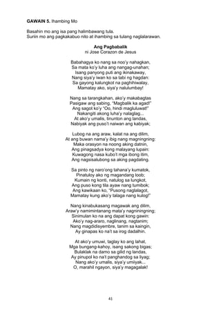 41 
GAWAIN 5. Ihambing Mo
Basahin mo ang isa pang halimbawang tula.
Suriin mo ang pagkakabuo nito at ihambing sa tulang naglalarawan.
Ang Pagbabalik
ni Jose Corazon de Jesus
Babahagya ko nang sa noo’y nahagkan,
Sa mata ko’y luha ang nangag-unahan;
Isang panyong puti ang ikinakaway,
Nang siya’y iwan ko sa tabi ng hagdan:
Sa gayong kalungkot na paghihiwalay,
Mamatay ako, siya’y nalulumbay!
Nang sa tarangkahan, ako’y makabagtas
Pasigaw ang sabing, “Magbalik ka agad!”
Ang sagot ko’y “Oo, hindi magluluwat!”
Nakangiti akong luha’y nalaglag...
At ako’y umalis, tinunton ang landas,
Nabiyak ang puso’t naiwan ang kabiyak;
Lubog na ang araw, kalat na ang dilim,
At ang buwan nama’y ibig nang magningning:
Maka orasyon na noong aking datnin,
Ang pinagsadya kong malayang lupain:
Kuwagong nasa kubo’t mga ibong itim,
Ang nagsisalubong sa aking pagdating.
Sa pinto ng naro’ong tahana’y kumatok,
Pinatuloy ako ng magandang loob;
Kumain ng konti, natulog sa lungkot,
Ang puso kong tila ayaw nang tumibok;
Ang kawikaan ko, “Pusong naglalagot,
Mamatay kung ako’y talaga nang kulog!”
Nang kinabukasang magawak ang dilim,
Araw’y namimintanang mata’y nagniningning;
Sinimulan ko na ang dapat kong gawin:
Ako’y nag-araro, naglinang, nagtanim;
Nang magdidisyembre, tanim sa kaingin,
Ay ginapas ko na’t sa irog dadalhin.
At ako’y umuwi, taglay ko ang lahat,
Mga bungang-kahoy, isang sakong bigas;
Bulaklak na damo sa gilid ng landas,
Ay pinupol ko na’t panghandog sa liyag;
Nang ako’y umalis, siya’y umiiyak...
O, marahil ngayon, siya’y magagalak!
 