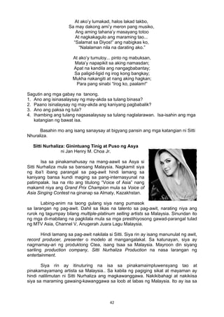 42 
At ako’y lumakad, halos lakad takbo,
Sa may dakong ami’y meron pang musiko,
Ang aming tahana’y masayang totoo
At nagkakagulo ang maraming tao...
“Salamat sa Diyos!” ang nabigkas ko,
“Nalalaman nila na darating ako.”
At ako’y tumuloy... pinto ng mabuksan,
Mata’y napapikit sa aking namasdan;
Apat na kandila ang nangagbabantay;
Sa paligid-ligid ng irog kong bangkay;
Mukha nakangiti at nang aking hagkan;
Para pang sinabi “Irog ko, paalam!”
Sagutin ang mga gabay na tanong.
1. Ano ang isinasalaysay ng may-akda sa tulang binasa?
2. Paano isinalaysay ng may-akda ang kaniyang pagbabalik?
3. Ano ang paksa ng tula?
4. Ihambing ang tulang nagsasalaysay sa tulang naglalarawan. Isa-isahin ang mga
katangian ng bawat isa.
Basahin mo ang isang sanaysay at bigyang pansin ang mga katangian ni Sitti
Nhuraliza.
Sitti Nurhaliza: Ginintuang Tinig at Puso ng Asya
ni Jan Henry M. Choa Jr.
Isa sa pinakamahusay na mang-aawit sa Asya si
Sitti Nurhaliza mula sa bansang Malaysia. Nagkamit siya
ng iba’t ibang parangal sa pag-awit hindi lamang sa
kaniyang bansa kundi maging sa pang-internasyunal na
patimpalak. Isa na rito ang titulong “Voice of Asia” nang
makamit niya ang Grand Prix Champion mula sa Voice of
Asia Singing Contest na ginanap sa Almaty, Kazakhstan.
Labing-anim na taong gulang siya nang pumasok
sa larangan ng pag-awit. Dahil sa likas na talento sa pag-awit, narating niya ang
rurok ng tagumpay bilang multiple-platinum selling artists sa Malaysia. Sinundan ito
ng mga di-mabilang na pagkilala mula sa mga prestihiyosong gawad-parangal tulad
ng MTV Asia, Channel V, Anugerah Juara Lagu Malaysia.
Hindi lamang sa pag-awit nakilala si Sitti. Siya rin ay isang manunulat ng awit,
record producer, presenter o modelo at mangangalakal. Sa katunayan, siya ay
nagmamay-ari ng produktong Ctea, isang tsaa sa Malaysia. Mayroon din siyang
sariling production company, Sitti Nurhaliza Production na nasa larangan ng
entertainment.
Siya rin ay itinuturing na isa sa pinakamaimpluwensyang tao at
pinakamayamang artista sa Malaysia.. Sa kabila ng pagiging sikat at mayaman ay
hindi nalilimutan ni Sitti Nurhaliza ang magkawanggawa. Nakikibahagi at nakikiisa
siya sa maraming gawaing-kawanggawa sa loob at labas ng Malaysia. Ito ay isa sa
 