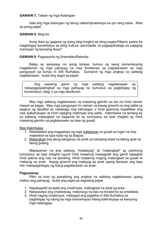 44 
GAWAIN 7. Talaan ng mga Katangian
Itala ang mga katangian ng taong nakaimpluwensiya sa iyo nang lubos. Ilista
sa iyong papel.
GAWAIN 8. Blog Ko
Kung ikaw ay gagawa ng isang blog tungkol sa ating pagka-Pilipino paano ka
magbibigay komentaryo sa ating kultura, paniniwala, at pagpapahalaga sa pagiging
mamayan ng bansang Asya?
GAWAIN 9. Pagsasanib ng Gramatika/Retorika
Batay sa sanaysay na iyong binasa, bumuo ng isang komentaryong
maglalaman ng mga pahayag na may kinalaman sa paglalarawan sa mga
pangyayari sa buhay ni Sitti Nurhaliza. Gumamit ng mga angkop na salitang
naglalarawan. Isulat ang sagot sa papel.
May mga salitang naglalarawan na maaaring gamitin sa tao na hindi naman
maaari sa bagay. May mga pangyayari rin naman na kapag ginamit na ang salita sa
pagbuo ng taludtod ay nababago ang kahulugan o hindi gaanong napalilitaw ang
nais ipakahulugan at hindi nagiging matimyas ang salita. Halimbawa na lamang ay
sa salitang matangkad na bagamat ito ay tumutukoy sa taas (height) ay hindi
maaaring gamitin sa paglalarawan sa taas ng gusali.
Mga Halimbawa:
1. Nakatatakot ang magpatayo ng mga matatayog na gusali sa lugar na may
malambot na lupa tulad ng sa Baguio.
2. Matangkad ang aking panganay na anak sa kaniyang edad na labing apat na
taong gulang.
Mapapansin na ang salitang “matatayog” at “matangkad” ay parehong
tumutukoy sa taas (height) ngunit hindi maaaring mapagpalit ang gamit sapagkat
hindi aakma ang nais na iparating. Hindi maaaring maging matangkad na gusali at
matayog na anak. Kapag ginamit ang matayog sa anak upang ilarawan ang taas
nito makapagbibigay ng ibang paglalarawan sa anak.
Pagsasanay
Piliin sa loob ng panaklong ang angkop na salitang naglalarawan upang
mabuo ang pahayag. Isulat ang sagot sa sagutang papel.
1. Napakasakit sa balat ang (matimyas, matingkad) na sikat ng araw.
2. Nakasisilaw ang (maliwanag, makinang) na ilaw na ikinabit ko sa entablado.
3. Hindi naging (malamyos, mabagal) ang pagkilos ni Sitti Nurhaliza sa
pagbibigay ng tulong sa mga mamamayan bilang balik-biyaya sa kaniyang
mga natanggap.
Ang wastong gamit ng mga salitang naglalarawan ay
nakapagpapatingkad sa mga pahayag na bumubuo sa pagbibigay ng
komentaryo, blog, o sa mga taludturan.
 