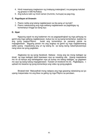 45 
4. Hindi masamang magkaroon ng (matayog,matangkad ) na pangarap katulad
ng ginawa ni Sitti Nurhaliza.
5. Ang kultura natin ay hindi naman (huminto, humupa) sa pag-inog.
C. Pagnilayan at Unawain
1. Paano naiiba ang tulang naglalarawan sa iba pang uri ng tula?
2. Paano nakatutulong ang mga salitang naglalarawan sa pagbibigay ng
komentaryo hinggil sa isang isyu
D. Ilipat
Ngayong sapat na ang kaalaman mo sa pagpapatingkad ng mga pahayag na
gamit ang mga salitang naglalarawan, bubuo ka na ng isang komentaryo. Ipakita mo
ang iyong pagka-Pilipino. Isulat ang komentaryo sa paraang patula na
mapaglarawan. Bigyang pansin mo ang angkop na gamit ng mga naglalarawang
salita upang mapalutang ang uri ng tulang ito sa isang taong nakaimpluwensiya
nang lubos sa iyong pagkatao.
Nagbukas ka ng iyong facebook. Nabasa mong ang isa mong kaibigan ay
binati ng mga kaibigan dahil kaarawan niya sa nasabing site. Upang maipadama
mo rin sa kaniya ang kahalagahan niya sa buhay mo bilang kaibigan, ay gagawan
mo siya ng isang tulang mapaglarawan. Tutulain at irerekord mo ito. Pagkatapos, i-
upload mo kasama ng iyong komentaryo ang video ng iyong pagtula.
Binabati kita! Maluwalhati mong natapos ang mga gawaing nakatulong sa iyo
upang maipamalas mo ang likas na galing ng mga Pilipino sa panulaan.
 