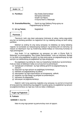 46 
Aralin 1.4
A. Panitikan:       Kay Estela Zeehandelaar
Sanaysay-Indonesia
Isinalin sa Filipino
ni Elynia Ruth S. Mabanglo
B. Gramatika/Retorika: Gamit ng mga Salitang Pang-ugnay sa
Pagpapahayag ng Opinyon
C. Uri ng Teksto: Naglalahad
Panimula
Taluntunin natin ang daan patungong Indonesia at sabay nating pag-aralan
ang ilan sa kanilang panitikan na nagkaroon din ng malaking ambag sa sarili nating
panitikan.
Ilalahad sa araling ito ang isang sanaysay na tatalakay sa isang babaeng
nagnais na kumawala sa nakasanayang tradisyon ng kanilang lahi at mamuhay ng
naayos sa depinisyon niya ng modernong babae-malaya at marunong humarap sa
mga pananagutan.
Ang Aralin 1.4 ay naglalaman ng sanaysay na salin ni Elynia Ruth S.
Mabanglo na pinamagatang “Kay Estela Zeehandelaar” mula sa Indonesia. Bahagi
rin ng aralin ang pagtalakay sa gamit ng mga pang-ugnay sa pagpapahayag ng mga
opinyon na makatutulong sa paglalahad ng mga pangyayari.
Sa pagtatapos ng araling ito, ikaw ay inaasahang makabubuo ng komentaryo
mula sa radyo at telebisyon batay sa sumusunod na pamantayan:
a) kaangkupan at kabisaan ng mga salitang ginamit sa pagpapahayag ng
opinyon;
b) kaayusan ng mga opinyon sa pagbibigay komentaryo;
c) kabisaan sa pagpapalutang ng paksa;
d) katumpakan ng mga impormasyon sa isinagawang saliksik;
e) kaisahan ng mga kasapi ng pangkat sa presentasyon;
f) kalinawan sa pagsasalita;
g) kahusayan sa pagkokomentaryo.
Aalamin natin kung paanong nagkaiba ang sanaysay na pormal at di-pormal
at kung paanong nakatulong ang paggamit ng pang-ugnay sa paglalahad ng opinyon
sa pagkokomentaryo sa mga isyu mula sa radyo o telebisyon.
Yugto ng Pagkatuto
A. Tuklasin
GAWAIN 1. Ilista Mo
Itala mo ang mga paraan ng pamumuhay noon at ngayon.
 