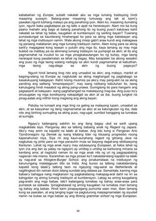 48 
kababaihan ng Europe; subalit nakatali ako sa mga lumang tradisyong hindi
maaaring suwayin. Balang-araw maaaring lumuwag ang tali at kami’y
pawalan,ngunit lubhang malayo pa ang panahong iyon. Alam ko, maaaring dumating
iyon, ngunit baka pagkatapos pa ng tatlo o apat na henerasyon. Alam mo ba kung
paano mahalin ang bago at batang panahong ito ng buong puso’t kaluluwa kahit
nakatali sa lahat ng batas, kaugalian at kumbensyon ng sariling bayan? Tuwirang
sumasalungat sa kaunlarang hinahangad ko para sa aking mga kababayan ang
lahat ng mga institusyon namin. Wala akong iniisip gabi’t araw kundi ang makagawa
ng paraang malabanan ang mga lumang tradisyon namin. Alam kong para sa aking
sarili’y magagawa kong iwasan o putulin ang mga ito, kaya lamang ay may mga
buklod na matibay pa sa alinmang lumang tradisyon na pumipigil sa akin; at ito ang
pagmamahal na inuukol ko sa mga pinagkakautangan ko ng buhay, mga taong
nararapat kong pasalamatan sa lahat ng bagay. May karapatan ba akong wasakin
ang puso ng mga taong walang naibigay sa akin kundi pagmamahal at kabutihan,
mga taong nag-alaga sa akin ng buong pagsuyo?
Ngunit hindi lamang tinig nito ang umaabot sa akin; ang malayo, marikit at
bagong-silang na Europe ay nagtutulak sa aking maghangad ng pagbabago sa
kasalukuyang kalagayan. Kahit noong musmos pa ako’y may pang-akit na sa aking
pandinig ang salitang “emansipasyon”; may isang naiibang kabuluhan ito, isang
kahulugang hindi maaabot ng aking pang-unawa. Gumigising ito para hangarin ang
pagsasarili at kalayaan- isang paghahangad na makatayong mag-isa. Ang puso ko’y
sinusugatan ng mga kondisyong nakapaligid sa akin at sa iba, buong lungkot na
pinag-aalab ang mithiin kong magising ang aking bayan.
Patuloy na lumapit ang mga tinig na galing sa malayong lupain, umaabot sa
akin, at sa kasiyahan ng ilang nagmamahal sa akin at sa kalungkutan ng iba, dala
nito ang binhing sumupling sa aking puso, nag-ugat, sumibol hanggang sa lumakas
at sumigla.
Ngayo’y kailangang sabihin ko ang ilang bagay ukol sa sarili upang
magkakilala tayo. Panganay ako sa tatlong babaing anak ng Regent ng Japara.
Ako’y may anim na kapatid na lalaki at babae. Ang lolo kong si Pangeran Ario
Tjondronegoro ng Demak ay isang kilalang lider ng kilusang progresibo noong
kapanahunan niya. Siya rin ang kaun-aunahang regent ng gitnang Java na
nagbukas ng pinto para sa mga panauhin mula sa ibayong dagat-ang sibilisasyong
Kanluran. Lahat ng mga anak niya’y may edukasyong European, at halos lahat ng
iyon (na ang ilan ay patay na ngayon) ay umiibig o umibig sa kanlurang minana sa
kanilang ama; at nagdulot naman ito sa mga anak nila ng uri ng pagpapalaking
nagisnan nila mismo. Karamihan sa mga pinsan ko’t nakatatandang kapatid na lalaki
ay nag-aral sa Hoogere-Burger School, ang pinakamataas na institusyon ng
karunungang matatagpuan dito sa India. Ang bunso sa tatlong nakatatandang
kapatid kong lalaki’y tatlong taon na ngayong nag-aaral sa Netherlands at
naglilingkod din naman doon bilang sundalo ang dalawa pa. Samantala, kaming mga
babae’y bahagya nang magkaroon ng pagkakataong makapag-aral dahil na rin sa
kahigpitan ng aming lumang tradisyon at kumbensyon. Labag sa aming kaugaliang
pag-aralin ang mga babae, lalo’t kailangang lumabas ng bahay araw-araw para
pumasok sa eskwela. Ipinagbabawal ng aming kaugalian na lumabas man lamang
ng bahay ang babae. Hindi kami pinapayagang pumunta saan man, liban lamang
kung sa paaralan, at ang tanging lugar na pagtuturong maipagmamalaki ng siyudad
namin na bukas sa mga babae ay ang libreng grammar school ng mga European.
 