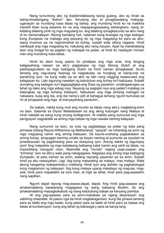 49 
Nang tumuntong ako ng ikalabindalawang taong gulang, ako ay itinali sa
bahay-kinailangang “ikahon” ako. Ikinulong ako at pinagbawalang makipag-
uganayan sa mundong nasa labas ng bahay, ang mundong hindi ko na makikita
marahil liban kung kasama ko na ang mapapangasawang estranghero, isang di-
kilalang lalaking pinili ng mga magulang ko, ang lalaking ipinagkasundo sa akin nang
di ko namamalayan. Noong bandang huli, nalaman kong tinangka ng mga kaibigan
kong European na mabago ang pasyang ito ng mga magulang ko para sa akin,
isang musmos pa na nagmamahal sa buhay, subalit wala silang nagawa. Hindi
nahikayat ang mga magulang ko; nakulong ako nang tuluyan. Apat na mahahabang
taon ang tinagal ko sa pagitan ng makapal na pader, at hindi ko nasilayan minsan
man ang mundong nasa labas.
Hindi ko alam kung paano ko pinalipas ang mga oras. Ang tanging
kaligayahang naiwan sa aki’y pagbabasa ng mga librong Dutch at ang
pakikipagsulatan sa mga kaibigang Dutch na hindi naman ipinagbawal. Ito-ito
lamang ang nag-iisang liwanag na nagpakulay sa hungkag at kainip-inip na
panahong iyon, na kung inalis pa sa akin ay lalo nang nagging kaawa-awa ang
kalagayan ko. Lalo sigurong nawalan ng kabuluhan ang buhay ko’t kaluluwa. Subalit
dumating ang kaibigan ko’t tagapagligtas-ang Diwa ng panahon; umalingawngaw sa
lahat ng dako ang mga yabag niya. Nayanig sa paglapit niya ang palalo’t matatag na
balangkas ng mga lumang tradisyon. Nabuksan ang mga pintong mahigpit na
nakasara, kusa ang iba, ang iba nama’y pilit at bahagya lamang ngunit bumukas pa
rin at pinapasok ang mga di-inanyayahang panauhin.
Sa wakas, nakita kong muli ang mundo sa labas nang ako’y maglabing-anim
na taon. Salamat sa Diyos! Malalabasan ko ang aking kulungan nang Malaya at
hindi nakatali sa isang kung sinong bridegroom. At mabilis pang sumunod ang mga
pangyayari nagpabalik sa aming mga babae ng mga nawala naming kalayaan.
Nang sumunod na taon, sa oras ng pagtatalaga sa poder ng bata pang
prinsesa (bilang Reyna Wilhemina ng Netherland), “opisyal” na inihandog sa amin ng
mga magulang namin ang aming kalayaan. Sa kauna-unahang pagkakataon sa
aming buhay, pinayagan kaming umalis sa bayan naming at pumunta sa siyudad na
pinadarausan ng pagdiriwang para sa okasyong iyon. Anong dakila ng tagumpay
iyon! Ang maipakita ng mga kabataang babaeng tulad namin ang sarili sa labas, na
imposibleng mangyari noon. Nasindak ang “mundo” naging usap-usapan ang
“krimeng” iyon na dito’y wala pang nakagagawa. Nagsaya ang aming mga kaibigang
European, at para naman sa amin, walang reynang yayaman pa sa amin. Subalit
hindi pa ako nasisiyahan. Lagi, ibig kong makarating sa malayo, mas malayo. Wala
akong hangaring makipamista,o malibang. Hindi iyon ang dahilan ng paghahangad
kong magkaroon ng kalayaan. Ibig kong malaya upang makatayo ng mag-isa, mag-
aral, hindi para mapailalim sa sino man, at higit sa lahat, hindi para pag-asawahin
nang sapilitan.
Ngunit dapat tayong mag-asawa,dapat, dapat. Ang hindi pag-aasawa ang
pinakamalaking kasalanang magagawa ng isang babaeng Muslim. Ito ang
pinakamalaking maipagkakaloob ng isang katutubong babae sa kanyang pamilya.
At ang pag-aasawa para sa amin-mababaw pa ngang ekspresyon ang
sabihing miserable. At paano nga ba hindi magkakaganoon, kung tila ginawa lamang
para sa lalaki ang mga batas, kung pabor para sa lalaki at hindi para sa babae ang
batas at kumbensyon; kung ang lahat ng kaluwaga’y para sa kanya lang.
 
 