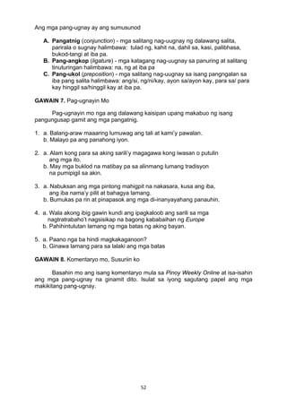 52 
Ang mga pang-ugnay ay ang sumusunod
A. Pangatnig (conjunction) - mga salitang nag-uugnay ng dalawang salita,
parirala o sugnay halimbawa: tulad ng, kahit na, dahil sa, kasi, palibhasa,
bukod-tangi at iba pa.
B. Pang-angkop (ligature) - mga katagang nag-uugnay sa panuring at salitang
tinuturingan halimbawa: na, ng at iba pa
C. Pang-ukol (preposition) - mga salitang nag-uugnay sa isang pangngalan sa
iba pang salita halimbawa: ang/si, ng/ni/kay, ayon sa/ayon kay, para sa/ para
kay hinggil sa/hinggil kay at iba pa.
GAWAIN 7. Pag-ugnayin Mo
Pag-ugnayin mo nga ang dalawang kaisipan upang makabuo ng isang
pangungusap gamit ang mga pangatnig.
1. a. Balang-araw maaaring lumuwag ang tali at kami’y pawalan.
b. Malayo pa ang panahong iyon.
2. a. Alam kong para sa aking sarili’y magagawa kong iwasan o putulin
ang mga ito.
b. May mga buklod na matibay pa sa alinmang lumang tradisyon
na pumipigil sa akin.
3. a. Nabuksan ang mga pintong mahigpit na nakasara, kusa ang iba,
ang iba nama’y pilit at bahagya lamang.
b. Bumukas pa rin at pinapasok ang mga di-inanyayahang panauhin.
4. a. Wala akong ibig gawin kundi ang ipagkaloob ang sarili sa mga
nagtratrabaho’t nagsisikap na bagong kababaihan ng Europe
b. Pahihintulutan lamang ng mga batas ng aking bayan.
5. a. Paano nga ba hindi magkakaganoon?
b. Ginawa lamang para sa lalaki ang mga batas
GAWAIN 8. Komentaryo mo, Susuriin ko
Basahin mo ang isang komentaryo mula sa Pinoy Weekly Online at isa-isahin
ang mga pang-ugnay na ginamit dito. Isulat sa iyong sagutang papel ang mga
makikitang pang-ugnay.
 