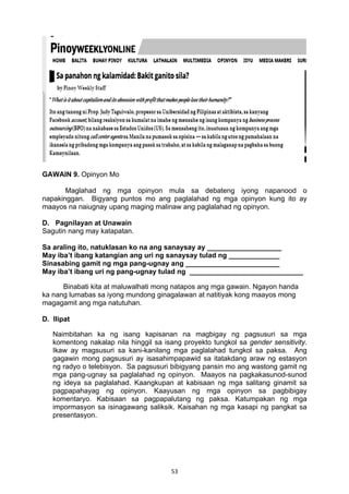 53 
GAWAIN 9. Opinyon Mo
Maglahad ng mga opinyon mula sa debateng iyong napanood o
napakinggan. Bigyang puntos mo ang paglalahad ng mga opinyon kung ito ay
maayos na naiugnay upang maging malinaw ang paglalahad ng opinyon.
D. Pagnilayan at Unawain
Sagutin nang may katapatan.
Sa araling ito, natuklasan ko na ang sanaysay ay ___________________
May iba’t ibang katangian ang uri ng sanaysay tulad ng _____________
Sinasabing gamit ng mga pang-ugnay ang ________________________
May iba’t ibang uri ng pang-ugnay tulad ng _____________________________
Binabati kita at maluwalhati mong natapos ang mga gawain. Ngayon handa
ka nang lumabas sa iyong mundong ginagalawan at natitiyak kong maayos mong
magagamit ang mga natutuhan.
D. Ilipat
Naimbitahan ka ng isang kapisanan na magbigay ng pagsusuri sa mga
komentong nakalap nila hinggil sa isang proyekto tungkol sa gender sensitivity.
Ikaw ay magsusuri sa kani-kanilang mga paglalahad tungkol sa paksa. Ang
gagawin mong pagsusuri ay isasahimpapawid sa itatakdang araw ng estasyon
ng radyo o telebisyon. Sa pagsusuri bibigyang pansin mo ang wastong gamit ng
mga pang-ugnay sa paglalahad ng opinyon. Maayos na pagkakasunod-sunod
ng ideya sa paglalahad. Kaangkupan at kabisaan ng mga salitang ginamit sa
pagpapahayag ng opinyon. Kaayusan ng mga opinyon sa pagbibigay
komentaryo. Kabisaan sa pagpapalutang ng paksa. Katumpakan ng mga
impormasyon sa isinagawang saliksik. Kaisahan ng mga kasapi ng pangkat sa
presentasyon.
 
 
 