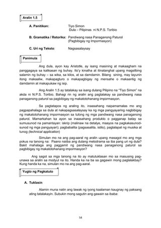 54 
 
A. Panitikan: Tiyo Simon
Dula – Pilipinas ni N.P.S. Toribio
B. Gramatika / Retorika: Pandiwang nasa Panaganong Paturol
(Pagbibigay ng Impormasyon)
C. Uri ng Teksto: Nagsasalaysay
Ang dula, ayon kay Aristotle, ay isang masining at makaagham na
panggagaya sa kalikasan ng buhay. Ito’y kinatha at itinatanghal upang magsilbing
salamin ng buhay – sa wika, sa kilos, at sa damdamin. Bilang sining, may layunin
itong makaaliw, makapagturo o makapagbigay ng mensahe o makaantig ng
damdamin at makapukaw ng isip.
Ang Aralin 1.5 ay tatalakay sa isang dulang Pilipino na “Tiyo Simon” na
akda ni N.P.S. Toribio. Bahagi rin ng aralin ang pagtalakay sa pandiwang nasa
panaganong paturol sa pagbibigay ng makatotohanang impormasyon.
Sa pagtatapos ng araling ito, inaasahang naipamamalas mo ang
pagpapahalaga sa dula at nakapagsasalaysay ka ng mga pangyayaring nagbibigay
ng makatotohanang impormasyon sa tulong ng mga pandiwang nasa panaganong
paturol. Mamarkahan ka ayon sa inaasahang produkto o pagganap batay sa
sumusunod na pamantayan: iskrip (malinaw na detalye, maayos na pagkakasunod-
sunod ng mga pangyayari); pagbabalita (pagsasalita, istilo), paglalapat ng musika at
tunog (technical application)
Simulan mo na ang pag-aaral ng aralin upang masagot mo ang mga
pokus na tanong na: Paano naiiba ang dulang melodrama sa iba pang uri ng dula?
Bakit mahalaga ang paggamit ng pandiwang nasa panaganong paturol sa
pagbibigay ng makatotohanang impormasyon?
Ang sagot sa mga tanong na ito ay matutuklasan mo sa masusing pag-
unawa sa aralin sa modyul na ito. Handa ka na ba sa gagawin mong paglalakbay?
Kung handa ka na, simulan mo na ang pag-aaral.
A. Tuklasin
Alamin muna natin ang lawak ng iyong kaalaman kaugnay ng paksang
ating tatalakayin. Subukin mong sagutin ang gawain sa ibaba:
Aralin 1.5
Panimula
Yugto ng Pagkatuto
 