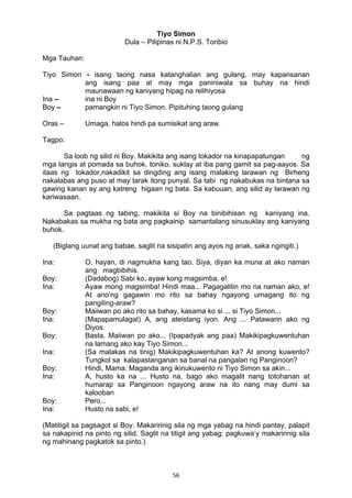 56 
Tiyo Simon
Dula – Pilipinas ni N.P.S. Toribio
Mga Tauhan:
Tiyo Simon - isang taong nasa katanghalian ang gulang, may kapansanan
ang isang paa at may mga paniniwala sa buhay na hindi
maunawaan ng kaniyang hipag na relihiyosa
Ina – ina ni Boy
Boy – pamangkin ni Tiyo Simon. Pipituhing taong gulang
Oras – Umaga, halos hindi pa sumisikat ang araw.
Tagpo:
Sa loob ng silid ni Boy. Makikita ang isang tokador na kinapapatungan ng
mga langis at pomada sa buhok, toniko, suklay at iba pang gamit sa pag-aayos. Sa
itaas ng tokador,nakadikit sa dingding ang isang malaking larawan ng Birheng
nakalabas ang puso at may tarak itong punyal. Sa tabi ng nakabukas na bintana sa
gawing kanan ay ang katreng higaan ng bata. Sa kabuuan, ang silid ay larawan ng
kariwasaan.
Sa pagtaas ng tabing, makikita si Boy na binibihisan ng kaniyang ina.
Nakabakas sa mukha ng bata ang pagkainip samantalang sinusuklay ang kaniyang
buhok.
(Biglang uunat ang babae, saglit na sisipatin ang ayos ng anak, saka ngingiti.)
Ina: O, hayan, di nagmukha kang tao. Siya, diyan ka muna at ako naman
ang magbibihis.
Boy: (Dadabog) Sabi ko, ayaw kong magsimba, e!
Ina: Ayaw mong magsimba! Hindi maa... Pagagalitin mo na naman ako, e!
At ano’ng gagawin mo rito sa bahay ngayong umagang ito ng
pangiling-araw?
Boy: Maiiwan po ako rito sa bahay, kasama ko si ... si Tiyo Simon...
Ina: (Mapapamulagat) A, ang ateistang iyon. Ang ... Patawarin ako ng
Diyos.
Boy: Basta. Maiiwan po ako... (Ipapadyak ang paa) Makikipagkuwentuhan
na lamang ako kay Tiyo Simon...
Ina: (Sa malakas na tinig) Makikipagkuwentuhan ka? At anong kuwento?
Tungkol sa kalapastanganan sa banal na pangalan ng Panginoon?
Boy: Hindi, Mama. Maganda ang ikinukuwento ni Tiyo Simon sa akin...
Ina: A, husto ka na ... Husto na, bago ako magalit nang totohanan at
humarap sa Panginoon ngayong araw na ito nang may dumi sa
kalooban
Boy: Pero...
Ina: Husto na sabi, e!
(Matitigil sa pagsagot si Boy. Makaririnig sila ng mga yabag na hindi pantay, palapit
sa nakapinid na pinto ng silid. Saglit na titigil ang yabag; pagkuwa’y makaririnig sila
ng mahinang pagkatok sa pinto.)
 