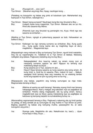 57 
Ina: (Paungol) Uh ... sino ‘yan?
Tiyo Simon: (Marahan ang tinig) Ako, hipag, naulinigan kong ...
(Padabog na tutunguhin ng babae ang pinto at bubuksan iyon. Mahahantad ang
kaanyuan ni Tiyo Simon, nakangiti ito.)
Tiyo Simon: Maaari bang pumasok? Naulinigan kong tila may itinututol si Boy ...
Boy: (Lalapit) Ayaw kong magsimba, Tiyo Simon. Maiiwan ako sa iyo rito.
Hindi ako sasama kay Mama.
Ina: (Paismid) Iyan ang itinututol ng pamangkin mo, Kuya. Hindi nga raw
sasama sa simbahan ...
(Maiiling si Tiyo Simon, ngingiti at paika-ikang papasok sa loob. Hahawakan sa
balikat si Boy.)
Tiyo Simon: Kailangan ka nga namang sumama sa simbahan, Boy. Kung gusto
mo... kung gusto mong isama ako ay maghintay kayo at ako’y
magbibihis ... Magsisimba tayo.
(Mapapatingin nang maluwat si Boy sa kaniyang Tiyo Simon, ngunit hindi makakibo.
Ang ina ay napamangha rin. Tatalikod na si Tiyo Simon at lalabas. Maiiwang
natitigilan ang dalawa. Pagkuwa’y babaling ang ina kay Boy.)
Ina: Nakapagtataka! Ano kaya’ng nakain ng amain mong iyon at
naisipang sumama ngayon sa atin? Ngayon ko lamang siya
makikitang lalapit sa Diyos ...
Boy: Kung sasama po si Tiyo, sasama rin ako ...
Ina: Hayun! Kaya lamang sasama ay kung sasama ang iyong amain. At
kung hindi, e, hindi ka rin sasama. Pero, mabuti rin iyon ... Mabuti,
sapagkat hindi lamang ikaw ang maaakay ko sa wastong landas
kundi ang kapatid na iyon ng iyong ama na isa ring ...
(Mapapayuko ang babae, papahirin ang luhang sumungaw sa mga mata.
Magmamalas lamang si Boy.)
Ina: (Mahina at waring sa sarili lamang). Namatay siyang hindi man lamang
nakapagpa-Hesus. Kasi’y matigas ang kalooban niya sa pagtalikod sa
simbahan. Pareho silang magkapatid, sila ng iyong amain. Sana;y
magbalik-loob siya sa Diyos upang makatulong siya sa pagliligtas sa
kaluluwa ng kaniyang kapatid na sumakabilang buhay na ...
(Mananatiling nagmamasid lamang si Boy. Pagkuwa’y nakarinig sila ng hindi pantay
na yabag, at ilang sandali pa ay sumungaw na ang mukha ni Tiyo Simon sa pinto.
Biglang papahirin ng babae ang kaniyang mukha, pasasayahin ito, at saka
tutunguhin ang pinto.)
Ina: Siyanga pala. Magbibihis din ako. Nakalimutan ko, kasi’y ... diyan
muna kayo ni Boy, Kuya ...
 
