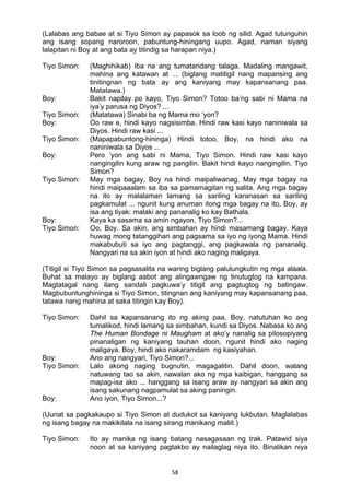 58 
(Lalabas ang babae at si Tiyo Simon ay papasok sa loob ng silid. Agad tutunguhin
ang isang sopang naroroon, pabuntung-hiningang uupo. Agad, naman siyang
lalapitan ni Boy at ang bata ay titindig sa harapan niya.)
Tiyo Simon: (Maghihikab) Iba na ang tumatandang talaga. Madaling mangawit,
mahina ang katawan at ... (biglang matitigil nang mapansing ang
tinitingnan ng bata ay ang kaniyang may kapansanang paa.
Matatawa.)
Boy: Bakit napilay po kayo, Tiyo Simon? Totoo ba’ng sabi ni Mama na
iya’y parusa ng Diyos? ...
Tiyo Simon: (Matatawa) Sinabi ba ng Mama mo ‘yon?
Boy: Oo raw e, hindi kayo nagsisimba. Hindi raw kasi kayo naniniwala sa
Diyos. Hindi raw kasi ...
Tiyo Simon: (Mapapabuntong-hininga) Hindi totoo, Boy, na hindi ako na
naniniwala sa Diyos ...
Boy: Pero ‘yon ang sabi ni Mama, Tiyo Simon. Hindi raw kasi kayo
nangingilin kung araw ng pangilin. Bakit hindi kayo nangingilin, Tiyo
Simon?
Tiyo Simon: May mga bagay, Boy na hindi maipaliwanag. May mga bagay na
hindi maipaaalam sa iba sa pamamagitan ng salita. Ang mga bagay
na ito ay malalaman lamang sa sariling karanasan sa sariling
pagkamulat ... ngunit kung anuman itong mga bagay na ito, Boy, ay
isa ang tiyak: malaki ang pananalig ko kay Bathala.
Boy: Kaya ka sasama sa amin ngayon, Tiyo Simon?...
Tiyo Simon: Oo, Boy. Sa akin, ang simbahan ay hindi masamang bagay. Kaya
huwag mong tatanggihan ang pagsama sa iyo ng iyong Mama. Hindi
makabubuti sa iyo ang pagtanggi, ang pagkawala ng pananalig.
Nangyari na sa akin iyon at hindi ako naging maligaya.
(Titigil si Tiyo Simon sa pagsasalita na waring biglang palulungkutin ng mga alaala.
Buhat sa malayo ay biglang aabot ang alingawngaw ng tinutugtog na kampana.
Magtatagal nang ilang sandali pagkuwa’y titigil ang pagtugtog ng batingaw.
Magbubuntunghininga si Tiyo Simon, titingnan ang kaniyang may kapansanang paa,
tatawa nang mahina at saka titingin kay Boy).
Tiyo Simon: Dahil sa kapansanang ito ng aking paa, Boy, natutuhan ko ang
tumalikod, hindi lamang sa simbahan, kundi sa Diyos. Nabasa ko ang
The Human Bondage ni Maugham at ako’y nanalig sa pilosopiyang
pinanaligan ng kaniyang tauhan doon, ngunit hindi ako naging
maligaya. Boy, hindi ako nakaramdam ng kasiyahan.
Boy: Ano ang nangyari, Tiyo Simon?...
Tiyo Simon: Lalo akong naging bugnutin, magagalitin. Dahil doon, walang
natuwang tao sa akin, nawalan ako ng mga kaibigan, hanggang sa
mapag-isa ako ... hanggang sa isang araw ay nangyari sa akin ang
isang sakunang nagpamulat sa aking paningin.
Boy: Ano iyon, Tiyo Simon...?
(Uunat sa pagkakaupo si Tiyo Simon at dudukot sa kaniyang lukbutan. Maglalabas
ng isang bagay na makikilala na isang sirang manikang maliit.)
Tiyo Simon: Ito ay manika ng isang batang nasagasaan ng trak. Patawid siya
noon at sa kaniyang pagtakbo ay nailaglag niya ito. Binalikan niya
 
