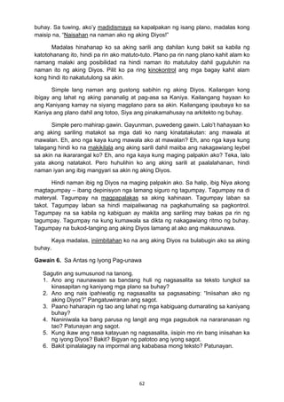 62 
buhay. Sa tuwing, ako’y madidismaya sa kapalpakan ng isang plano, madalas kong
maisip na, “Naisahan na naman ako ng aking Diyos!”
Madalas hinahanap ko sa aking sarili ang dahilan kung bakit sa kabila ng
katotohanang ito, hindi pa rin ako matuto-tuto. Plano pa rin nang plano kahit alam ko
namang malaki ang posibilidad na hindi naman ito matutuloy dahil guguluhin na
naman ito ng aking Diyos. Pilit ko pa ring kinokontrol ang mga bagay kahit alam
kong hindi ito nakatutulong sa akin.
Simple lang naman ang gustong sabihin ng aking Diyos. Kailangan kong
ibigay ang lahat ng aking pananalig at pag-asa sa Kaniya. Kailangang hayaan ko
ang Kaniyang kamay na siyang magplano para sa akin. Kailangang ipaubaya ko sa
Kaniya ang plano dahil ang totoo, Siya ang pinakamahusay na arkitekto ng buhay.
Simple pero mahirap gawin. Gayunman, puwedeng gawin. Lalo’t hahayaan ko
ang aking sariling matakot sa mga dati ko nang kinatatakutan: ang mawala at
mawalan. Eh, ano nga kaya kung mawala ako at mawalan? Eh, ano nga kaya kung
talagang hindi ko na makikilala ang aking sarili dahil maiiba ang nakagawiang leybel
sa akin na ikararangal ko? Eh, ano nga kaya kung maging palpakin ako? Teka, lalo
yata akong natatakot. Pero huhulihin ko ang aking sarili at paalalahanan, hindi
naman iyan ang ibig mangyari sa akin ng aking Diyos.
Hindi naman ibig ng Diyos na maging palpakin ako. Sa halip, ibig Niya akong
magtagumpay – ibang depinisyon nga lamang siguro ng tagumpay. Tagumpay na di
materyal. Tagumpay na magpapalakas sa aking kahinaan. Tagumpay laban sa
takot. Tagumpay laban sa hindi maipaliwanag na pagkahumaling sa pagkontrol.
Tagumpay na sa kabila ng kabiguan ay makita ang sariling may bakas pa rin ng
tagumpay. Tagumpay na kung kumawala sa dikta ng nakagawiang ritmo ng buhay.
Tagumpay na bukod-tanging ang aking Diyos lamang at ako ang makauunawa.
Kaya madalas, iniimbitahan ko na ang aking Diyos na bulabugin ako sa aking
buhay.
Gawain 6. Sa Antas ng Iyong Pag-unawa
Sagutin ang sumusunod na tanong.
1. Ano ang naunawaan sa bandang huli ng nagsasalita sa teksto tungkol sa
kinasapitan ng kaniyang mga plano sa buhay?
2. Ano ang nais ipahiwatig ng nagsasalita sa pagsasabing: “Iniisahan ako ng
aking Diyos?” Pangatuwiranan ang sagot.
3. Paano haharapin ng tao ang lahat ng mga kabiguang dumarating sa kaniyang
buhay?
4. Naniniwala ka bang parusa ng langit ang mga pagsubok na nararanasan ng
tao? Patunayan ang sagot.
5. Kung ikaw ang nasa katayuan ng nagsasalita, iisipin mo rin bang iniisahan ka
ng iyong Diyos? Bakit? Bigyan ng patotoo ang iyong sagot.
6. Bakit ipinalalagay na impormal ang kababasa mong teksto? Patunayan.
 
