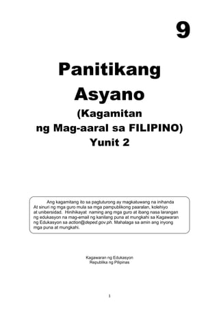 1 
Ang kagamitang ito sa pagtuturong ay magkatuwang na inihanda
At sinuri ng mga guro mula sa mga pampublikong paaralan, kolehiyo
at unibersidad. Hinihikayat naming ang mga guro at ibang nasa larangan
ng edukasyon na mag-email ng kanilang puna at mungkahi sa Kagawaran
ng Edukasyon sa action@deped.gov.ph. Mahalaga sa amin ang inyong
mga puna at mungkahi.
 
Panitikang
Asyano
(Kagamitan
ng Mag-aaral sa FILIPINO)
Yunit 2
 
 
 
 
 
 
 
 
 
 
 
Kagawaran ng Edukasyon
Republika ng Pilipinas
 
