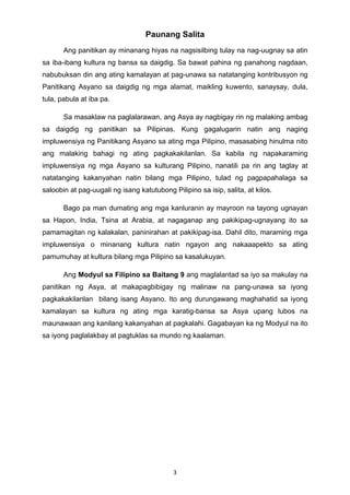 3 
Paunang Salita
Ang panitikan ay minanang hiyas na nagsisilbing tulay na nag-uugnay sa atin
sa iba-ibang kultura ng bansa sa daigdig. Sa bawat pahina ng panahong nagdaan,
nabubuksan din ang ating kamalayan at pag-unawa sa natatanging kontribusyon ng
Panitikang Asyano sa daigdig ng mga alamat, maikling kuwento, sanaysay, dula,
tula, pabula at iba pa.
Sa masaklaw na paglalarawan, ang Asya ay nagbigay rin ng malaking ambag
sa daigdig ng panitikan sa Pilipinas. Kung gagalugarin natin ang naging
impluwensiya ng Panitikang Asyano sa ating mga Pilipino, masasabing hinulma nito
ang malaking bahagi ng ating pagkakakilanlan. Sa kabila ng napakaraming
impluwensiya ng mga Asyano sa kulturang Pilipino, nanatili pa rin ang taglay at
natatanging kakanyahan natin bilang mga Pilipino, tulad ng pagpapahalaga sa
saloobin at pag-uugali ng isang katutubong Pilipino sa isip, salita, at kilos.
Bago pa man dumating ang mga kanluranin ay mayroon na tayong ugnayan
sa Hapon, India, Tsina at Arabia, at nagaganap ang pakikipag-ugnayang ito sa
pamamagitan ng kalakalan, paninirahan at pakikipag-isa. Dahil dito, maraming mga
impluwensiya o minanang kultura natin ngayon ang nakaaapekto sa ating
pamumuhay at kultura bilang mga Pilipino sa kasalukuyan.
Ang Modyul sa Filipino sa Baitang 9 ang maglalantad sa iyo sa makulay na
panitikan ng Asya, at makapagbibigay ng malinaw na pang-unawa sa iyong
pagkakakilanlan bilang isang Asyano. Ito ang durungawang maghahatid sa iyong
kamalayan sa kultura ng ating mga karatig-bansa sa Asya upang lubos na
maunawaan ang kanilang kakanyahan at pagkalahi. Gagabayan ka ng Modyul na ito
sa iyong paglalakbay at pagtuklas sa mundo ng kaalaman.
 