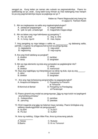8 
sanggol pa. Kung kailan pa naman ako subsob sa pagmamakinilya. Paano ko
ipaliliwanag sa iyo, anak , kung bakit kung minsan ay mas kailangang mas harapin
ko pa ang pagmamakinilya kaysa sa pagkarga sa iyo ?
Halaw sa: Paano Nagsusulat ang Isang Ina
ni Ligaya G. Tiamson Rubin
5. Alin sa magkapares na salita ang magkasingkahulugan?
A. padapuan-pagapangan C. wagas-dalisay
B. iyak na iyak- umaatungal D. magpahele-magpa-alaga
6. Alin sa talaan ang mga halimbawa ng pangatnig ?
A. mo, iyo, ikaw C. ang, si, sina
B. ni, kung, ngunit D. mas, kaysa
7. Ang pangatnig ay mga kataga o salita na ___________ ng dalawang salita,
parirala, o sugnay na pinagsusunod-sunod sa pangungusap.
A. nagsasama C. nag-uukol
B. nagtuturing D. nag-uugnay
8. Ano ang hindi kabilang sa pangkat?
A. direktor C. kariktan
B. iskrip D. tanghalan
9. Alin sa mga elemento ng dula ang sumasaksi sa pagtatanghal nito?
A. aktor C. iskrip
B. direktor D. manonood
10. Siya ang nagbibigay ng interpretasyon sa iskrip ng dula, siya ay ang ______.
A. aktor C. manonood
B. direktor D. tanghalan
11. Ano ang mga kohesiyong pangramatika na pagpapatungkol?
A. Anapora at Katapora C. Pangatnig na Pananhi
at Temporal
B.Nominal at Berbal D. Pangatnig na Pandagdag
at Panalungat
12. Paano ginamit ang modal sa pangungusap: “Ibig ng mga tutubi na ipaghiganti
ang kanilang prinsesa.”
A. malapandiwa C. pandiwa
B. panuring D. pawatas
13. Hindi maganda ang tubo ng halaman kaya namatay. Paano binibigkas ang
salitang nasalungguhitan sa pangungusap?
A. /tu.boh/ C. /tu.bo?/
B. /TU.bo/ D. /tu.BO/
14. Ama ng maikling : Edgar Allan Poe, Ama ng sinaunang pabula:
_____________
A. Aesop C. Nukada
B.Basho D. Ki no Tomonori
 