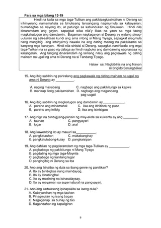 9 
Para sa mga bilang 15-19
Hindi na kaila sa mga taga-Tulikan ang pakikipagkasintahan ni Derang sa
inhinyerong namamahala sa binuksang lansangang nagmumula sa kabayanan,
bumabagtas sa nayong ito, at patungo sa kabundukan ng Sinukuan. Hindi nila
dinaramdam ang gayon, sapagkat wika nila’y likas na yaon sa mga taong
magkakatugon ang damdamin. Bagaman nagkagayon si Derang ay walang pinag-
uukulan ng sali-salitaan kundi ang ama nitong si Mang Tiyago, sapagkat magmula
nang mangibig ang inhinyero’y nawala na ang dating mairog na pakikisama sa
kanyang mga kanayon. Hindi nila sinisisi si Derang, sapagkat naniniwala ang mga
taga-Tulikan na sa puso ng dalaga ay hindi nagbuko ang damdaming nagnanasa ng
karangalan. Ang tanging dinaramdam ng lamang nila’y ang pagkawala ng dating
mainam na ugali ng ama ni Derang na si Tandang Tiyago.
Halaw sa: Nagbibihis na ang Nayon
ni Brigido Batungbakal
15. Ang ibig sabihin ng pariralang ang pagkawala ng dating mainam na ugali ng
ama ni Derang ay __________.
A. naging mayabang C. nagbago ang pakikitungo sa kapwa
B. mahirap itong pakisamahan D. nagbago ang magandang
pag-uugali
16. Ang ibig sabihin ng magkatugon ang damdamin ay____________.
A. pareho ang minamahal C. iisa ang itinitibok ng puso
B. pareho ang iniibig D. iisa ang isinisigaw
17. Ang higit na binibigyang-pansin ng may-akda sa kuwento ay ang ________.
A. tauhan C. pangyayari
B. lugar D. aral
18. Ang kuwentong ito ay mauuri sa___________.
A. pangkatauhan C. makabanghay
B. pangkatutubong-kulay D. pangkaisipan
19. Ang dahilan ng pagdaramdam ng mga taga-Tulikan ay ___________.
A. pagbabago ng pakikitungo ni Mang Tiyago
B. pagdating ng mga taga-Maynila
C.pagbabago ng kanilang lugar
D.pangingibig ni Derang sa iba
20. Ano ang ikinaiba ng dula sa ibang genre ng panitikan?
A. Ito ay binibigkas nang maindayog.
B. Ito ay itinatanghal.
C. Ito ay masining na isinasalaysay.
D. Ito ay mayaman sa supernatural na pangyayari.
21. Ano ang kadalasang ipinapakita sa isang dula?
A. Kabayanihan ng mga tauhan
B. Pinagmulan ng isang bagay
C. Nagaganap sa buhay ng tao
D. Kagandahan ng kapaligiran
 